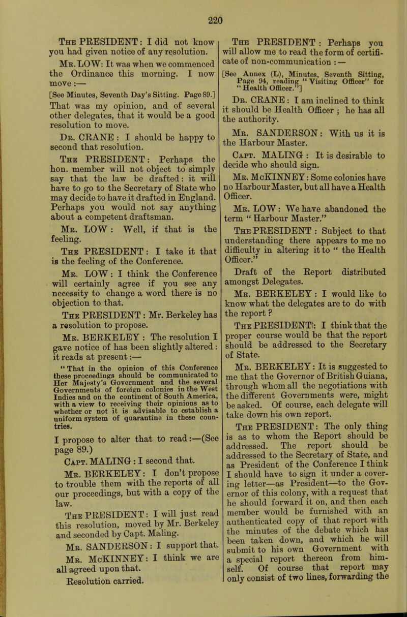 The president : I did not know you had given notice of any resolution. Mr. LOW: It was when we commenced the Ordinance this morning. I now move:— [See Minutes, Seventh Day's Sitting. Pago 89.] That was my opinion, and of several other delegates, that it would be a good resolution to move. Dr. crane : I should be happy to second that resolution. The PRESIDENT: Perhaps the hon. member will not object to simply say that the law be drafted: it will have to go to the Secretary of State who may decide to have it drafted in England. Perhaps you would not say anything about a competent draftsman. Mr. low : Well, if that is the feeling. The PRESIDENT: I take it that is the feeling of the Conference. Mr. low : I think the Conference will certainly agree if you see any necessity to change a word there is no objection to that. The president : Mr. Berkeley has a resolution to propose. Mr. BERKELEY : The resolution I gave notice of has been slightly altered: it reads at present:— That in the opinion of this Conference these proceedings should be communicated to Her Majesty's Government and the several Governments of foreign colonies in the West Indies and on the continent of South America, with a view to receiving their opinions as to whether or not it is advisable to establish a uniform system of quarantine in these coun- tries. I propose to alter that to read:—(See page 89.) Capt. MALING : I second that. Mr. BERKELEY: I don't propose to trouble them with the reports of all our proceedings, but with a copy of the law. The PRESIDENT: I will just read this resolution, moved by Mr. Berkeley and seconded by Capt. Maling. Mr. SANDERSON: I support that. Mr. McKINNEY: I think we are all agreed upon that. Resolution carried. The PRESIDENT : Perhaps you will allow me to read the form of certifi- cate of non-communication : — See Annex (L), Minutes, Seventh Sitting, Page 94, reading  Visiting Officer for Health Officer.] Dr. CRANE : T am inclined to think it should be Health Officer ; he has all the authority. Mr. SANDERSON: With us it is the Harbour Master. Capt. MALING-: It is desirable to decide who should sign. Mr. McKIlOEY: Some colonies have no Harbour Master, but all have a Health Officer. Mr. low : We have abandoned the term  Harbour Master. The PRESIDENT : Subject to that understanding there appears to me no difficulty in altering it to  the Health Officer. Draft of the Report distributed amongst Delegates. Mr. BERKELEY: I would like to know what the delegates are to do with the report ? The PRESIDENT?: I think that the proper course would be that the report should be addressed to the Secretary of State. Mr. BERKELEY: It is suggested to me that the Governor of British Guiana, through whom all the negotiations with the different Governments were, might be asked. Of course, each delegate will take down his own report. The president : The only thing is as to whom the Report should be addressed. The report should be addressed to the Secretary of State, and as President of the Conference I think I should have to sign it under a cover- ing letter—as President—to the Gov- ernor of this colony, with a request that he should forward it on, and then each member would be furnished with an authenticated copy of that report with the minutes of the debate which has been taken down, and which he will submit to his own Government with a special report thereon from him- self. Of course that report may only consist of two lines, forwarding the