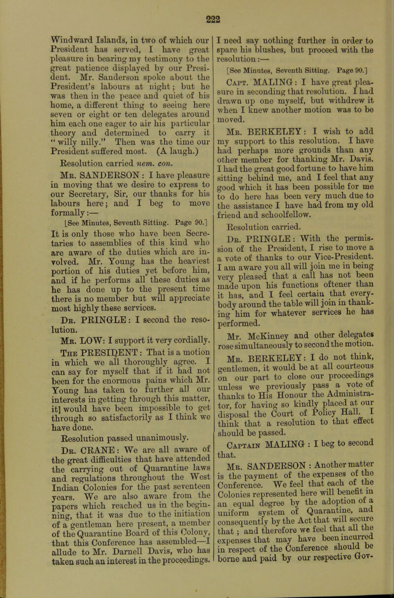 Windward Islands, in two of wliicli our President has served, I liave great pleasure in bearing my testimony to the great patience displayed by our Presi- dent. Mr. Sanderson spoke about the President's labours at night; but he was then in the peace and quiet of his home, a different thing to seeing here seven or eight or ten delegates around him each one eager to air his particular theory and determined to carry it  willy nilly. Then was the time our President suffered most. (A laugh.) Eesolution carried nem. con. Mr. SANDERSON : I have pleasure in moving that we desire to express to our Secretary, Sir, our thanks for his labours here; and I beg to move formally:— [See Minutes, Seventh Sitting. Page 90.] It is only those who have been Secre- taries to assemblies of this kind who are aware of the duties which are in- volved. Mr. Young has the heaviest portion of his duties yet before him, and if he performs all these duties as he has done up to the present time there is no member but will appreciate most highly these services. Dr. PRINGLE : I second the reso- lution. Mr. LOW: I support it very cordially. The PRESII^ENT : That is a motion in which we all thoroughly agree. I can say for myself that if it had not been for the enormous pains which Mr. Young has taken to further all our interests in getting through this matter, it] would have been impossible to get through so satisfactorily as I think we have done. Resolution passed unanimously. Dr. crane : We are all aware of the great difficulties that have attended the carrying out of Quarantine laws and regulations throughout the West Indian Colonies for the past seventeen years. We are also aware from the papers which reached us in the begin- ning, that it was due to the initiation of a gentleman here present, a member of the Quarantine Board of this Colony, that this Conference has assembled—I allude to Mr. Darnell Davis, who has taken such an interest in the proceedings. I need say nothing further in order to spare his blushes, but proceed with the resolution:— [See Minutes, Seventh Sitting. Page 90.] Capt. MALINGI : I have great plea- sure in seconding that resolution. I had drawn up one myself, but withdrew it when I knew another motion was to be moved. Mr. BERKELEY: I wish to add my support to this resolution. I have had perhaps more grounds than any other member for thanking Mr. Davis. I had the great good fortune to have him sitting behind me, and I feel that any good which it has been possible for me to do here has been very much due to the assistance I have had from my old friend and schoolfellow. Resolution carried. Dr. PRINGLE: With the permis- sion of the President, I rise to move a a vote of thanks to our Vice-President. I am aware you all wiU join me in being very pleased that a call has not been made upon his functions oftener than it has, and I feel certain that every- body around the table will join in thank- ing him for whatever services he has performed. Mr. McKinney and other delegates rose simultaneously to second the motion. Mr. BERKELEY: I do not think, gentlemen, it would be at all courteous on our part to close our proceedings unless we previously pass a vote of thanks to His Honour the Administra- tor, for having so kindly placed at our disposal the Court of Policy Hall. I think that a resolution to that effect should be passed. Captain MALING : I beg to second that. Mr. SANDERSON : Another matter is the payment of the expenses of the Conference. We feel that each of the Colonies represented here will benefit m an equal degree by the adoption of a uniform system of Quarantme, and consequently by the Act that will secure that ; and therefore we feel that all the expenses that may have been incurred in respect of the Conference should be borne and paid by our respective Gov-