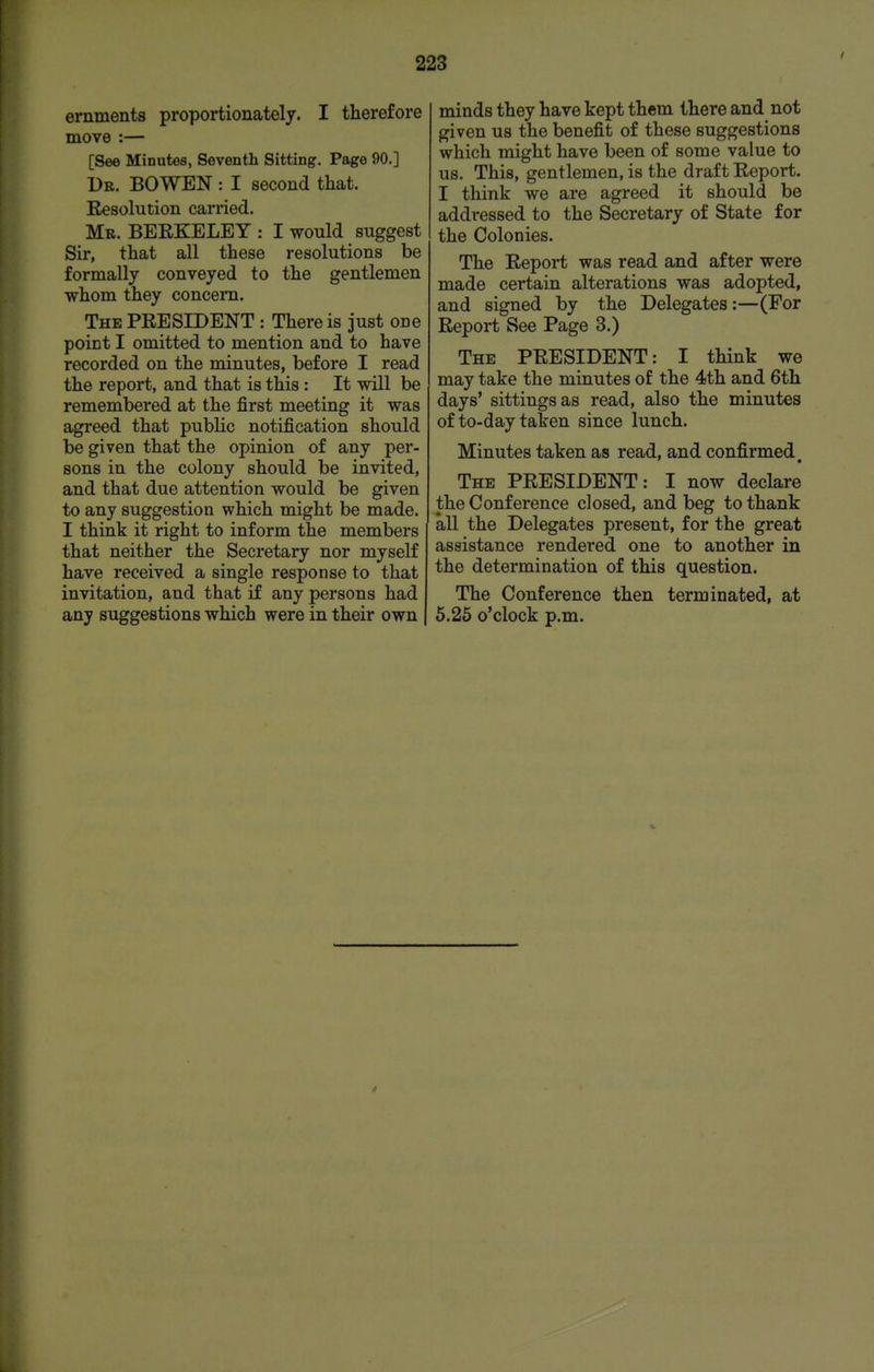 ernments proportionately. I therefore move :— [See Minutes, Seventh Sitting. Page 90.] Ub. bo wen : I second that. Resolution carried. Mr. BEEKELEY : I would suggest Sir, that all these resolutions be formally conveyed to the gentlemen whom they concera. The president : There is just one point I omitted to mention and to have recorded on the minutes, before I read the report, and that is this: It will be remembered at the first meeting it was agreed that public notification should be given that the opinion of any per- sons in the colony should be invited, and that due attention would be given to any suggestion which might be made. I think it right to inform the members that neither the Secretary nor myself have received a single response to that invitation, and that if any persons had any suggestions which were in their own minds they have kept them there and not given us the benefit of these suggestions which might have been of some value to us. This, gentlemen, is the draft Report. I think we are agreed it should be addressed to the Secretary of State for the Colonies. The Report was read and after were made certain alterations was adopted, and signed by the Delegates:—(For Report See Page 3.) The PRESIDENT: I think we may take the minutes of the 4th and 6th days' sittings as read, also the minutes of to-day taken since lunch. Minutes taken as read, and confirmed The PRESIDENT: I now declare the Conference closed, and beg to thank all the Delegates present, for the great assistance rendered one to another in the determination of this question. The Conference then terminated, at 5.25 o'clock p.m.