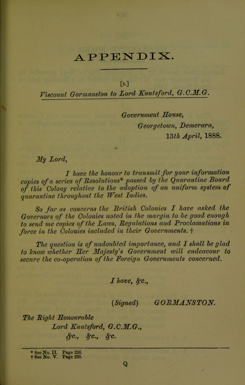 [I.] Viscount Gormanston to Lord Knutsford, G.C.M.G, Government Souse, Georgetown, Demerara, ISth April, 1888. My Lord, I have the honour to transmit for your information copies of a series of Resolutions* passed by the Q ua^^antine Board of this Colony relative to the adoption of an uniform system of qua7'antine throughout the West Indies. So far as concerns the British Colonies I have asked the Governors of the Colonies noted in the margin to be good enough to send me copies of the Laws, Regulations and Proclamations in force in the Colonies included in their Governments, f The question is of undoubted importance, and I shall be glad to know lohether Her Majesty's Govetmment will endeavour to secure the co-operation of the Foreign Governments concerned. I have, 8fC., {Signed) G OEMANSTON, The Bight Honourable Lord Knutsford, G.C.M.G., ^c, 8fc., 8fc. * See No. II. Page 226. t See No. V. Page 230. Q