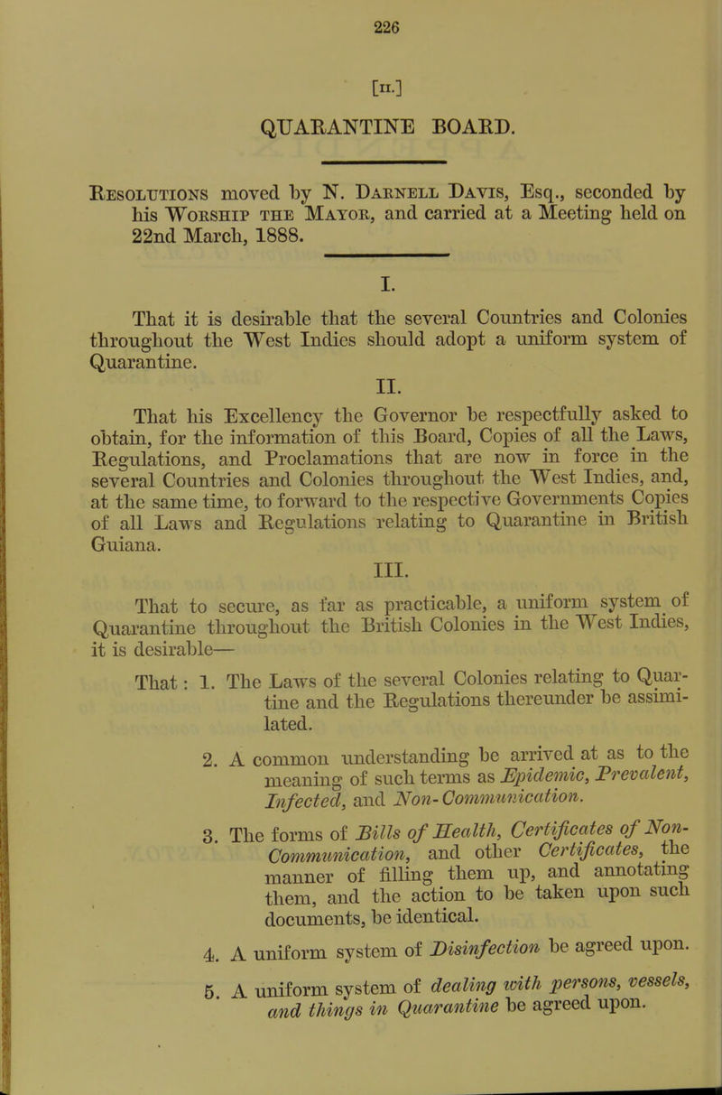 [II.] QUAEANTINE BOARD. Resolutions moved by N. Darnell Davis, Esq., seconded by his Worship the Mayor, and carried at a Meeting held on 22nd March, 1888. I. That it is desirable that the several Countries and Colonies throughout the West Indies should adopt a uniform system of Quarantine. II. That his Excellency the Governor be respectfully asked to obtain, for the information of this Board, Copies of aU the Laws, Regulations, and Proclamations that are now in force in the several Countries and Colonies throughout the West Indies, and, at the same time, to forward to the respective Governments Copies of all Laws and Regulations relating to Quarantine in British Guiana. III. That to secure, as far as practicable, a uniform system^ of Quarantine throughout the British Colonies in the West Indies, it is desirable— That: 1. The Laws of the several Colonies relating to Quar- tine and the Regulations thereunder be assimi- lated. 2. A common understanding be arrived at as to the meaning of such terms as Epidemic, Frevalent, Infected, and No7i- Communication. 3. The forms of Bills of Kealtli, Certificates of Non- Communication, and other Certificates, the manner of filling them up, and annotatmg them, and the action to be taken upon such documents, be identical. 4. A uniform system of Disinfection be agreed upon. 5 A uniform system of dealing loith persons, vessels, and things in Quarantine be agreed upon.