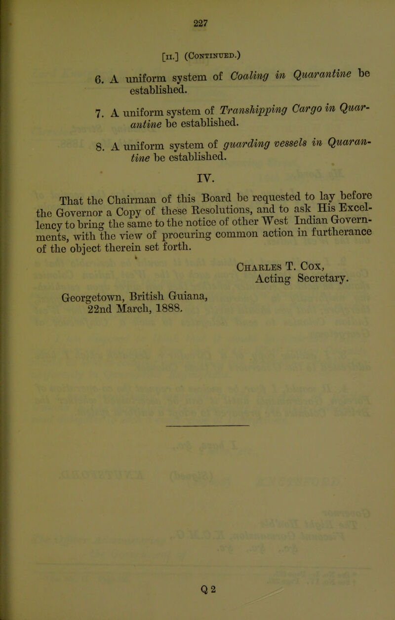 [ll.] (CONTINIJED.) 6. A uniform system of Coaling in Quarantine be established. 7. A uniform system of Transhipping Cargo in Quar- antine be established. 8. A uniform system of guarding vessels in Quaran- tine be established. IV. That the Chairman of this Board be requested to lay before the Governor a Copy of these Resolutions, and to ask His Excel- lency to bring the same to the notice of other West Indian Govern- ments, with the view of procuring common action m furtherance of the object therein set forth. Charles T. Cox, Acting Secretary. Georgetown, British Guiana, 22nd March, 1888, Q2