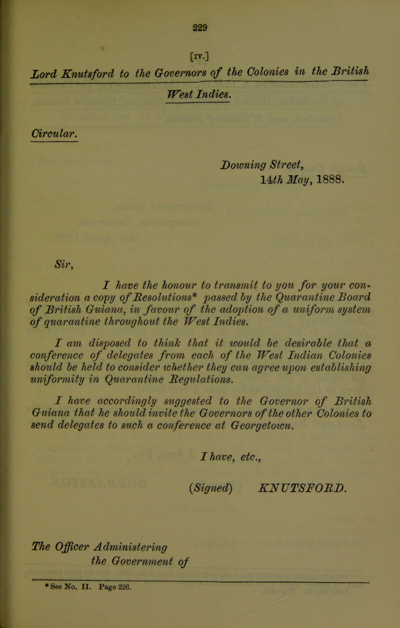 [nr.] Lord Knutsford to the Governors of the Colonies in the British West Indies. Circular. Downing Street, im May, 1888. Sir, I have the honour to transmit to you for your con- sideration a copy of Hesolutions* passed by the Quarantine Board of British Guiana, in favour of the adoption of a uniform system of quarantine throughout the West Indies. I am disposed to think that it would he desirable that a conference of delegates from each of the West Indian Colonies should be held to consider whether they can agree upon establishing uniformity in Quarantine Regulations. I have accordingly suggested to the Governor of British Guiana that he should invite the Governors of the other Colonies to send delegates to such a conference at Georgetown. I have, etc., (Signed) KNUTSFORD. The Officer Administering the Government of