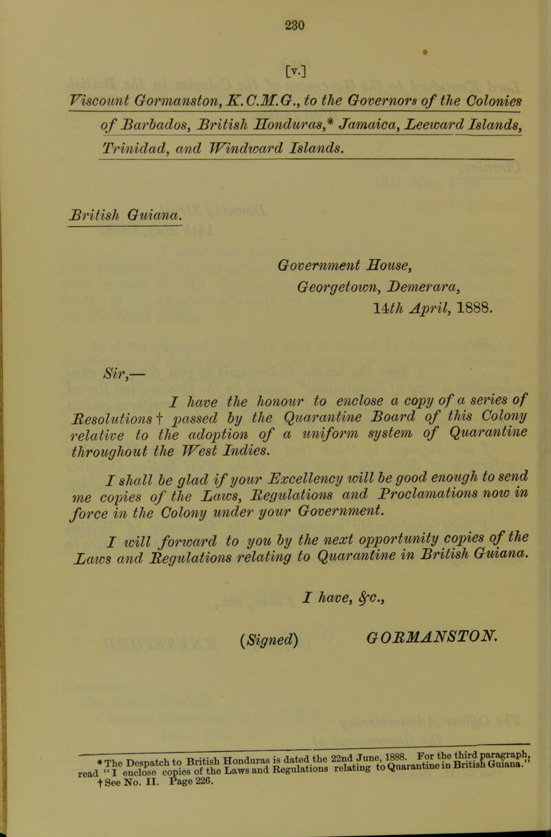 [v.] Viscount Oormanston, K.C.M.G., to the Governors of the Colonies of Barbadosi British Sonduras,^ Jamaica^ Leeward Islands, Trinidad, and Windward Islands. British Guiana. Government Souse, Georgetown, Bemerara, \Mh April, 1888. Sir,— I have the honour to enclose a copy of a series of Besolutionsf passed by the Quarantine Board of this Colony relative to the adoption of a uniform system of Quarantine throughout the West Indies. I shall be glad if your Excellency will be good enough to send me copies of the Laws, Begulations and Proclamations now in force in the Colony under your Government. I will forward to you by the next opportunity copies of the Laws and Begulations relating to Quarantine in British Guiana. I have, 8fc., {Signed) G OBMANSTOK 1^6CtcL t See Norn. Page 226