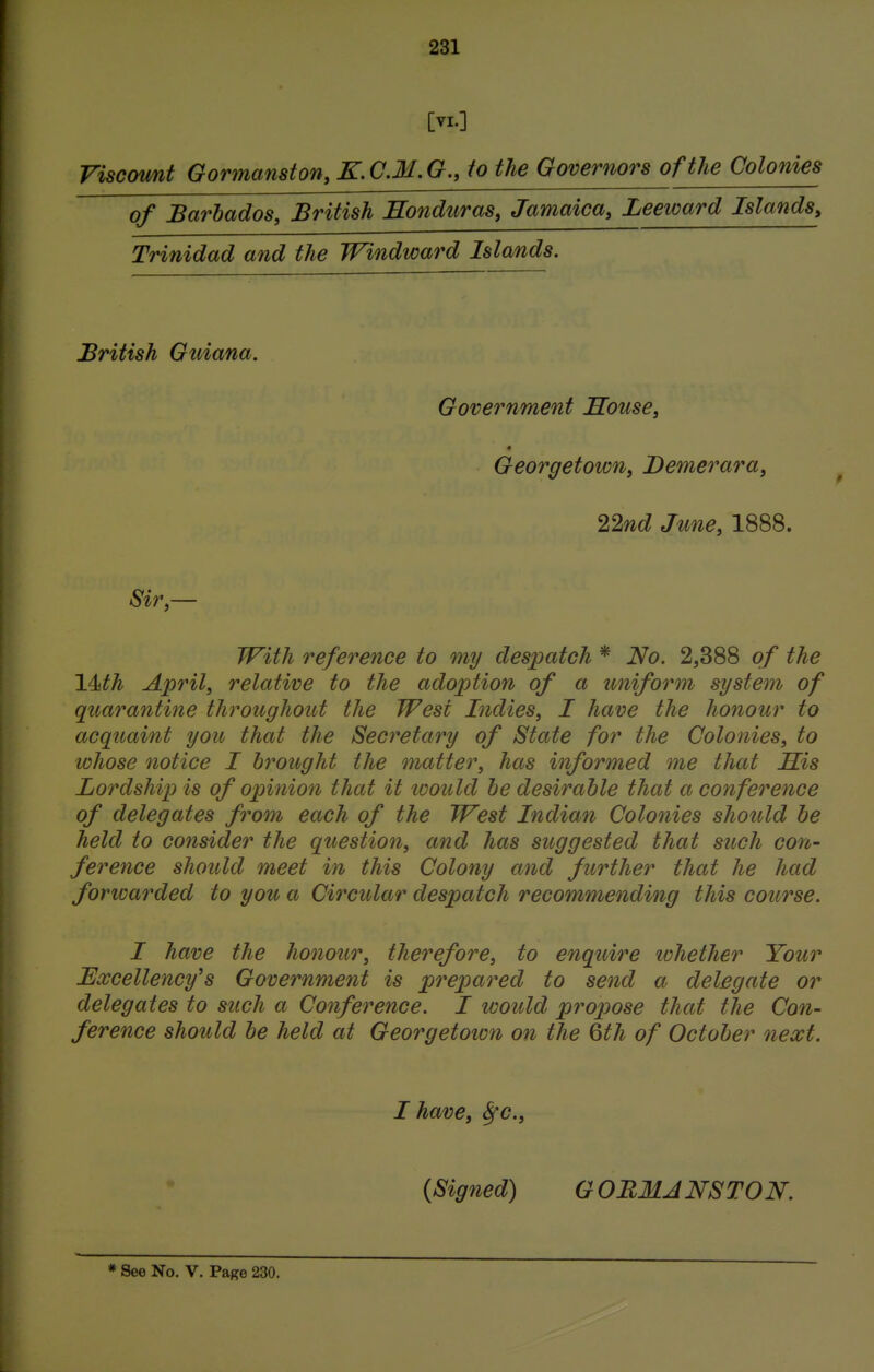 [VI.] Viscount Gormanston, K. CM. G., to the Governors of the Colonies of Barbados, British Honduras, Jamaica, Leeward Islands, Trinidad and the Windward Islands. British Guiana. Government House, * Georgetoion, Demerara, 22nd June, 1888. Sir,— With reference to my despatch * No. 2,388 of the 14ith April, relative to the adoption of a uniform system of quarantine throughout the West Indies, I have the honour to acquaint you that the Secretary of State for the Colonies, to whose notice I brought the matter, has informed me that His Lordship is of opinion that it loould be desirable that a conference of delegates from each of the West Indian Colonies should be held to consider the question, and has suggested that such con- ference should meet in this Colony and further that he had forwarded to you a Circular despatch recommending this course. I have the honour, therefore, to enquire whether Your Excellency's Government is prepared to send a delegate or delegates to such a Conference. I would propose that the Con- ference should be held at Georgetoion on the 6th of October next. I have, Sfc, {Signed) G ORMANSTON.