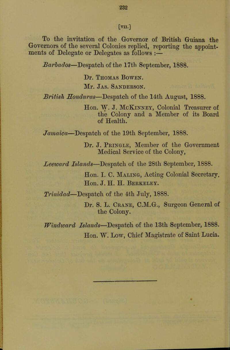 [VII.] To the invitation of the Governor of British Guiana the Governors of the several Colonies replied, reporting the appoint- ments of Delegate or Delegates as follows :— Barbados—Despatch of the 17th Septemher, 1888. Dr. Thomas Bowen. Mr. Jas. Sanderson. British Honduras—Despatch of the 14th August, 1888. Hon. W. J. McKiNNEY, Colonial Treasurer of the Colony and a Memher of its Board of Health. Jamaica—Despatch of the 19th September, 1888. Dr. J. Pringle, Member of the Government Medical Service of the Colony, Leeward Islands—Despatch of the 28th September, 1888. Hon. I. C. Maling, Acting Colonial Secretary. Hon. J. H. H. Berkeley. Trinidad—Despatch of the 4th July, 1888. Dr. S. L. Crane, C.M.G., Surgeon General of the Colony. Windward Islands—Despatch of the 13th September, 1888. Hon. W. Low, Chief Magistrate of Saint Lucia.