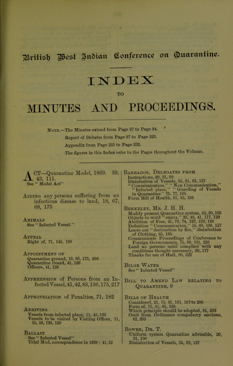 j^rUisI) i5est §n5ia»t ©onfcrencc o»t gmoranfine. TO MINUTES AND PROCEEDINGS. Note.—The Minutes extend from Page 27 to Page 94. ' Report of Debates from Page 97 to Page 223. Appendix from Page 225 to Page 232. The figures in this Index refer to the Pages throughout the Volume. ACT—Quarantine Model, 1869. 39, 43, 111. See  Model Act Aiding any pei'sons suffering from an infectious disease to land, 18, 67, 68, 175 Animals See  Infected Vessel. Appeal Right of, 71, 145, 180 Appointment of Quarantine ground, 16, 66,173, 206 Quarantine Hoard, 41, 126 Ofiacers, 41, 126 Appehension of Persons from an In- fected Vessel, 41.42,83,136,175,217 Appropriation of Penalties, 71, 182 Arriving Vessels from infected place, 11, 45,138 Vessels to be visited by Visiting Officer, 11, 55, 56, 138,139 Ballast See  Infected Vessel Tidal Mud, correspondence in 1869 ; 41,52 Barbados, Delegates prom Instructions, 29, 31, 99 Disinfection of Vessels, 55, 61, 63, 137  Communication.  Non Communication, Infected place, Guarding of Vessels in Quarantine 75, 77, 195 Form Bill of Health, 81, 85, 198 Berkeley, Mr. J. H. H. Modify present Quarantine system, 25,30,105 Objects to word  exists, 39, 40, 41, 117,129 Abolition of Fees, 41, 73, 74, 127, 183,188 Definition  Communication, 55, 60, 138, 157 Leave out  destruction by fire, disinfection of Clothing, 65, 165 Communicate Proceedings of Conference to Foreign Governments, 75, 89, 191, 220 Land no persons until complied with any conditions thought necessary, 69,177 Thanks for use of Hall, 90, 222 Bilge Water See Infected Vessel Bill to Amend Law relating to Quarantine, 9 Bills of Health Considered, 21, 75, 81,191, 197 to 206 Form of, 75, 81, 85,198 Which principle should be adopted, 81, 203 Omit from Ordinance compulsory sections, 82, 205 BowEN, Dr. T. Uniform system Quarantine advisable, 29, 31,100 Disinfection of Vessels, 55, 63,137
