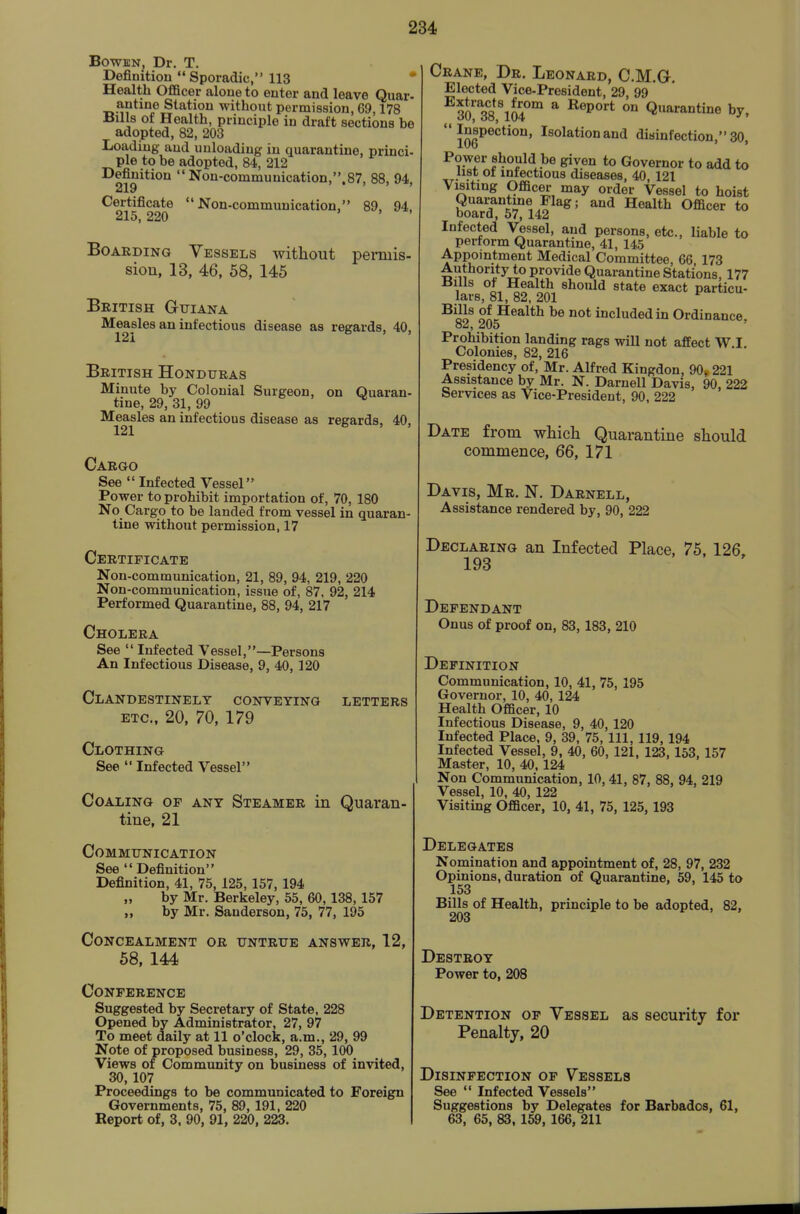 BowffiN, Dr. T. Definitiou  Sporadic, 113 * Health Officer aloue to enter and leave Quar- antine Station without permission, 69,178 Hills of Health, principle in draft sections be adopted, 82, 203 Loading and unloading in quarantine, princi- ple to be adopted, 84, 212 Definition  Non-communication,.87, 88, 94, 219 Certificate Non-communication, 89, 94, 215, 220 Boarding Vessels witliout permis- sion, 13, 46, 58, 145 British Guiana Measles an infectious disease as regards, 40, 121 British Honduras Minute by Colonial Surgeon, on Quaran- tine, 29, 31, 99 Measles an infectious disease as regards, 40, 121 Cargo See  Infected Vessel Power to prohibit importation of, 70, 180 No Cargo to be landed from vessel in quaran- tine without permission, 17 Certificate Non-communication, 21, 89, 94, 219, 220 Non-communication, issue of, 87, 92, 214 Performed Quarantine, 88, 94, 217 Cholera See  Infected Vessel,—Persons An Infectious Disease, 9, 40, 120 Clandestinely conveying letters etc., 20, 70, 179 Clothing See  Infected Vessel Coaling op any Steamer in Quaran- tine, 21 Communication See Definition Definition, 41, 75, 125, 157, 194 by Mr. Berkeley, 55, 60,138, 157 „ by Mr. Sanderson, 75, 77, 195 Concealment or untrue answer, 12, 58, 144 Conference Suggested by Secretary of State, 228 Opened by Administrator, 27, 97 To meet daily at 11 o'clock, a.m., 29, 99 Note of proposed business, 29, 35,100 Views of Community on business of invited, 30, 107 Proceedings to be communicated to Foreign Governments, 75, 89,191, 220 Report of, 3. 90, 91, 220, 223. Crane, Dr. Leonard, CM.G. Elected Vice-President, 29, 99 so''38\04°°' * ^^^^^ ° Quarantine by, Jj^Pection, Isolation and disinfection, 30, Power should be given to Governor to add to list ot infectious diseases, 40, 121 Visiting Officer may order Vessel to hoist Quarantine Flag; and Health Officer to board, 57, 142 Infected Vessel, and persons, etc., liable to perform Quarantine, 41, 145 Appointment Medical Committee, 66, 173 Authority to provide Quarantine Stations, 177 1 Qi should state exact particu- lars, 81, 82, 201 ^^11^ of Health be not included in Ordinance, oa, 205 Prohibition landing rags will not affect W.I. Colonies, 82, 216 Presidency of, Mr. Alfred Kingdon, 90, 221 Assistance by Mr. N. Darnell Davis, 90, 222 Services as Vice-President, 90, 222 Date from which Quarantine should commence, 66, 171 Davis, Mr. N. Darnell, Assistance rendered by, 90, 222 Declaring an Infected Place, 75, 126, 193 Defendant Onus of proof on, 83, 183, 210 Definition Communication, 10, 41, 75, 195 Governor, 10, 40, 124 Health Officer, 10 Infectious Disease, 9, 40, 120 Infected Place, 9, 39, 75, 111, 119, 194 Infected Vessel, 9, 40, 60, 121, 123, 153, 157 Master, 10, 40,124 Non Communication, 10, 41, 87, 88, 94, 219 Vessel, 10, 40, 122 Visiting Officer, 10, 41, 75, 125, 193 Delegates Nomination and appointment of, 28, 97, 232 Opinions, duration of Quarantine, 59, 145 to 153 Bills of Health, principle to be adopted, 82, 203 Destroy Power to, 208 Detention of Vessel as security for Penalty, 20 Disinfection of Vessels See  Infected Vessels Suggestions by Delegates for Barbados, 61, 63, 65, 83,169, 166, 211