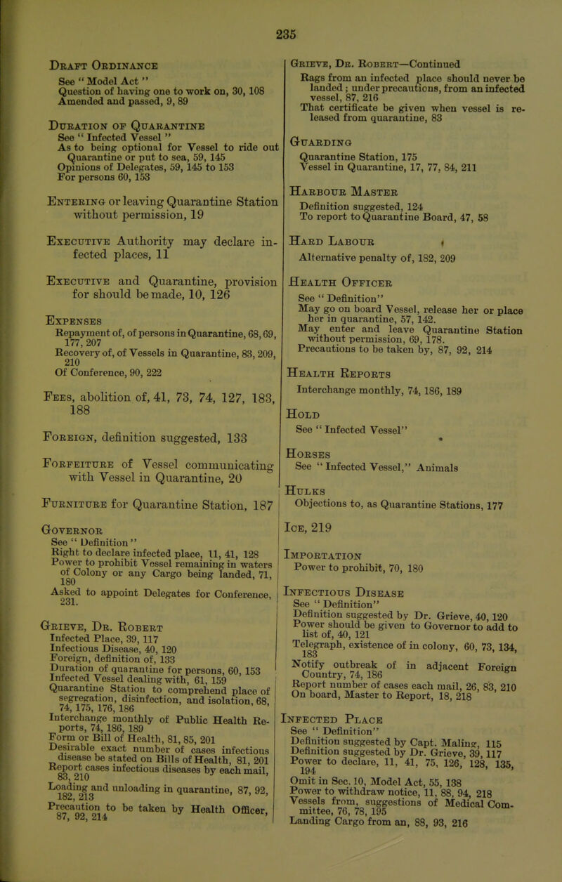 Draft Ordinance See  Model Act  Question of having one to work on, 30, 108 Amended and passed, 9, 89 Duration of Quarantine See  Infected Vessel  As to being optional for Vessel to ride out Quarantine or put to sea, 59, 145 Opinions of Delegates, 59, 145 to 153 For persons 60, 153 Entering or leaving QuaraDtine Station without permission, 19 Executive Authority may declare in- fected places, 11 Executive and Quarantine, provision for should be made, 10, 126 Expenses Repayment of, of persons in Quarantine, 68,69, 177, 207 Recovery of, of Vessels in Quarantine, 83, 209, 210 Of Conference, 90, 222 Fees, abolition of, 41, 73, 74, 127, 183, 188 Foreign, definition suggested, 133 Forfeiture of Vessel communicating with Vessel in Quarantine, 20 Furniture for Quarantine Station, 187 Governor See  Definition Right to declare infected place, 11, 41, 128 Power to prohibit Vessel remaining in waters of Colony or any Cargo being landed, 71, 180 Asked to appoint Delegates for Conference, 231. Grieve, Dr. Robert Infected Place, 39, 117 Infectious Disease, 40, 120 Foreign, definition of, 133 Duration of quarantine for persons, 60, 153 Infected Vessel dealing with, 61, 159 Quarantine Station to comprehend place of segregation, disinfection, and isolation, 68, 74, 175, 176, 186 Interchange monthly of Public Health Re- ports, 74, 186, 189 Form or Bill of Health, 81, 85, 201 Desirable exact number of cases infectious disease be stated on Bills of Health, 81, 201 I^eport cases infectious diseases by each mail, 83, 210 I^o^tjing and unloading in quarantine, 87, 92, 182, 213 ^Q^'J'^no^^o, }^ ^® ^^^^^ Health Officer, o7, 92, 214 Grieve, Dr. Robert—Continued Rags from an infected place should never be landed ; under precautions, from an infected vessel, 87, 216 That certificate be given when vessel is re- leased from quarantine, 83 Guarding Quarantine Station, 175 Vessel in Quarantine, 17, 77, 84, 211 Harbour Master Definition suggested, 124 To report to Quarantine Board, 47, 58 Hard Labour < Alternative penalty of, 182, 209 Health Officer See Definition May go on board Vessel, release her or place her in quarantine, 57, 142. May enter and leave Quarantine Station without permission, 69, 178. Precautions to be taken by, 87, 92, 214 Health Reports Interchange monthly, 74,186, 189 Hold See Infected Vessel Horses See  Infected Vessel, Animals Hulks Objections to, as Quarantine Stations, 177 Ice, 219 Importation Power to prohibit, 70, 180 Infectious Disease See Definition Definition suggested by Dr. Grieve, 40,120 Power should be given to Governor to add to list of, 40, 121 Telegraph, existence of in colony, 60, 73, 134, 183 Notify outbreak of in adjacent Foreien Country, 74, 186 ^ Report number of cases each mail, 26 83 210 On board, Master to Report, 18, 218 ' ' Infected Place See  Definition Definition suggested by Capt. Maling, 115 Definition suggested by Dr. Grieve, 39,117 Power to declare, 11, 41, 75, 126, 128, 135, 194 Omit in Sec. 10, Model Act, 55, 138 Power to withdraw notice, 11, 88, 94, 218 Vessels from, suggestions of Medical Com. mittee, 76, 78, 195 Landing Cargo from an, 88, 93, 216