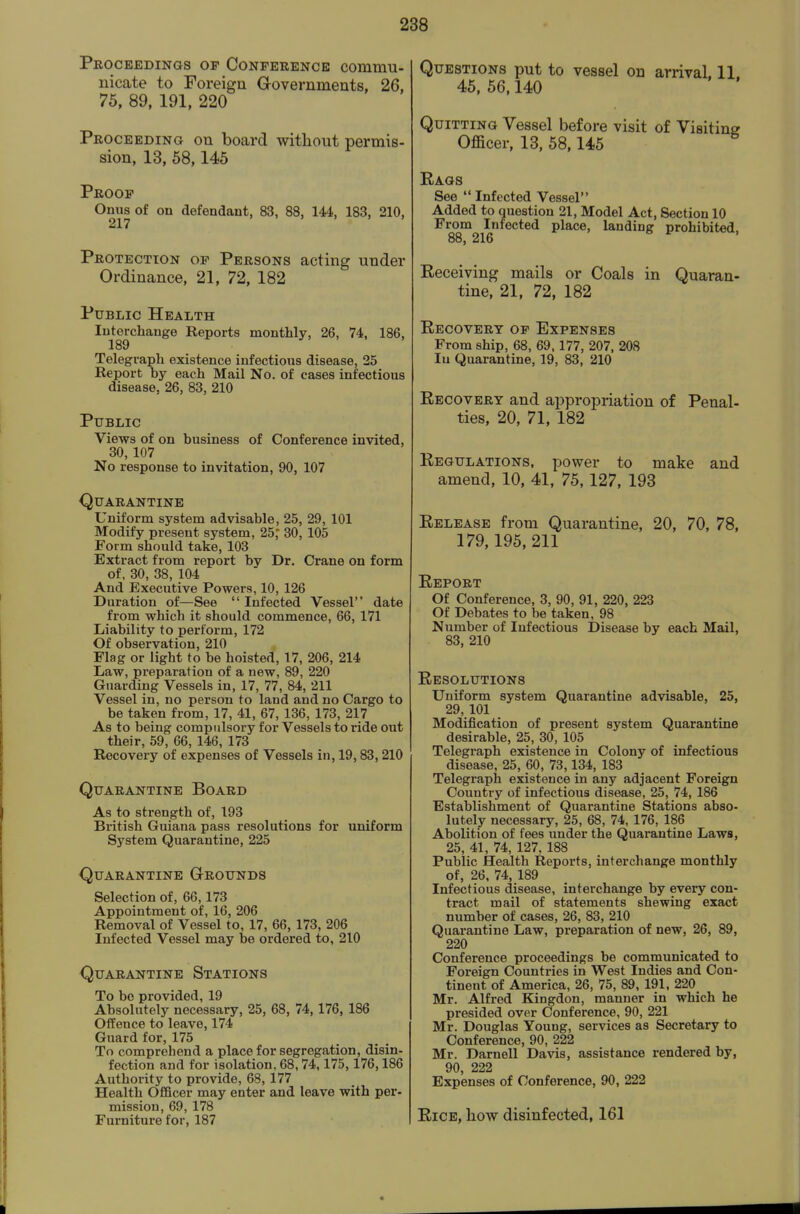 Proceedings of Conference commu- nicate to Foreign Governments, 26, 75, 89, 191, 220 Proceeding on board without permis- sion, 13, 58,145 Proof Onus of on defendant, 83, 88, 144, 183, 210, 217 Protection of Persons acting under Ordinance, 21, 72, 182 Public Health Interchange Reports monthly, 26, 74, 186, 189 Telegraph existence infectious disease, 25 Report by each Mail No. of cases infectious disease, 26, 83, 210 Public Views of on business of Conference invited, 30, 107 No response to invitation, 90, 107 (Quarantine Uniform system advisable, 25, 29, 101 Modify present system, 25; 30, 105 Form should take, 103 Extract from report by Dr. Crane on form of, 30, 38, 104 And Executive Powers, 10, 126 Duration of—See  Infected Vessel date from which it should commence, 66, 171 Liability to perform, 172 Of observation, 210 Flag or light to be hoisted, 17, 206, 214 Law, preparation of a new, 89, 220 Guarding Vessels in, 17, 77, 84, 211 Vessel in, no person to land and no Cargo to be taken from, 17, 41, 67, 136, 173, 217 As to being compulsory for Vessels to ride out their, 59, 66, 146, 173 Recovery of expenses of Vessels in, 19,83,210 Quarantine Board As to strength of, 193 British Guiana pass resolutions for uniform System Quarantine, 225 Quarantine Grounds Selection of, 66,173 Appointment of, 16, 206 Removal of Vessel to, 17, 66, 173, 206 Infected Vessel may be ordered to, 210 Quarantine Stations To bo provided, 19 Absolutely necessary, 25, 68, 74,176, 186 Offence to leave, 174 Guard for, 175 To comprehend a place for segregation, disin- fection and for isolation, 68,74,175,176,186 Authority to provide, 68, 177 Health OfiBcer may enter and leave with per- mission, 69, 178 Furniture for, 187 Questions put to vessel on arrival. 11 45. 56.140 Quitting Vessel before visit of Visiting Officer, 13, 58,145 Kaqs See  Infected Vessel Added to question 21, Model Act. Section 10 From Infected place, landing prohibited, 88, 216 Receiving mails or Coals in Quaran- tine, 21, 72, 182 Recovery of Expenses From ship, 68, 69,177, 207, 208 lu Quarantine, 19, 83, 210 Recovery and ai^propriation of Penal- ties, 20, 71, 182 Regulations, power to make and amend, 10, 41, 75,127, 193 Release from Quarantine, 20, 70, 78, 179,195, 211 Report Of Conference, 3, 90, 91, 220, 223 Of Debates to be taken, 98 Number of Infectious Disease by each Mail, 83, 210 Resolutions Uniform system Quarantine advisable, 25, 29, 101 Modification of present system Quarantine desirable, 25, 30, 105 Telegraph existence in Colony of infectious disease, 25, 60, 73,134, 183 Telegraph existence in any adjacent Foreign Country of infectious disease, 25, 74, 186 Establishment of Quarantine Stations abso- lutely necessary, 25, 68, 74, 176, 186 Abolition of fees under the Quarantine Laws, 25, 41, 74, 127, 188 Public Health Reports, interchange monthly of, 26, 74, 189 Infectious disease, interchange by every con- tract mail of statements shewing exact number of cases, 26, 83, 210 Quarantine Law, preparation of new, 26, 89, 220 Conference proceedings be communicated to Foreign Countries in West Indies and Con- tinent of America, 26, 75, 89, 191, 220 Mr. Alfred Kingdon, manner in which he presided over Conference, 90, 221 Mr. Douglas Young, services as Secretary to Conference, 90, 222 Mr. Darnell Davis, assistance rendered by, 90, 222 Expenses of Conference, 90, 222 Rice, how disinfected, 161