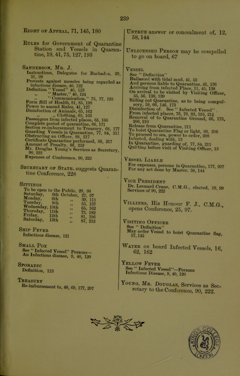 Eight of Appeal, 71, 145, 180 EuLEs for Government of Quarantine Station and Vessels in Quaran- tine, 19, 41, 75, 127,193 Sanderson, Mr. J. Instructions, Delegates for Barbados, 29, 31, 99 ' Protests against measles being regarded as infectious disease, 40. 122 Definition  Vessel 40, 123  Master, 40, 124 ,.  Communication, 75, 77, 195 Form Bill of Health, 81, 85, 198 Power to amend Rules, 41, 127 Disinfection of Animals, 65, 162 „ „ Clothing, 65, 163 Passengers from infected places, 65, 166 Complete period of quarantine, 66, 171 Section re-imbursement to Treasury, 68, 177 Guarding Vessels in Quarantine, 77, 84, 211 Obstructing an Officer, 88, 217 Certificate Quarantine performed, 88, 217 Amount of Penalty, 88, 219 ^oA ?o°o^^^^ Young's Services as Secretary, Expenses of Conference, 90, 222 Secretary op State, suggests Quaran- tine Conference, 228 Sittings To be open to the Public, 29, 98 Saturday, 6th October, 27. 97 Monday, 8th ., 39 111 55, 137 65, 162 73, 182 81, 196 87, 212 Tuesday, 9th Wednesday, 10th Thursday, 11th Friday, 12th Saturday, 13th Ship Fever Infectious disease, 121 Small Pox See Infected Vessel Persons- An Infectious disease, 9, 40, 120 Sporadic Definition, 113 Treasury Re imbursement to, 68, 69,177, 207 TIntrtje answer or concealment of, 12, 58,144 Unlicensed Person may be compelled to go on board, 67 Vessel See  Definition Ballasted with tidal mud, 41, 52 And persons liable to Quarantine, 41, 136 Arriving from infected Place, 11, 45, 138 On arrival to be visited by Visiting Officer, 55, 56, 138, 139 Riding out Quarantine, as to being comnul- sory, 59, 66, 146, 173 ^ Disinfection of. See  Infected Vessel From infected places, 76, 78, 83, 195, 211 o^A Quarantine Ground, 66, 173,. ^Oo, 210 Release from Quarantine, 211 To hoist Quarantine Flag or light, 66, 206 To proceed to sea, power to order, 208 Infected, dealing with, 13 In Quarantine, guarding of, 77, 84, 211 Quitting before visit of Visiting Officer, 13 Vessel Liable For expenses, persons in Quarantine, 177, 207 tor any act done by Master, 58, 144 Vice President Dr. Leonard Crane, C.M.G., elected, 29,9^ Services of 90, 222 ViLLiERs, His Honour F. J., CM G opens Conference, 25, 97. '  Visiting Officer See  Definition Vessel to hoist Quarantine flag. Water on board Infected Vessels, 16 62, 162 Yellow Fever See  Infected VesseP'-Persons Infectious Disease, 9, 40, 120 Young, Mr. Douglas, Services as Sec- retary to the Conference, 90, 222.