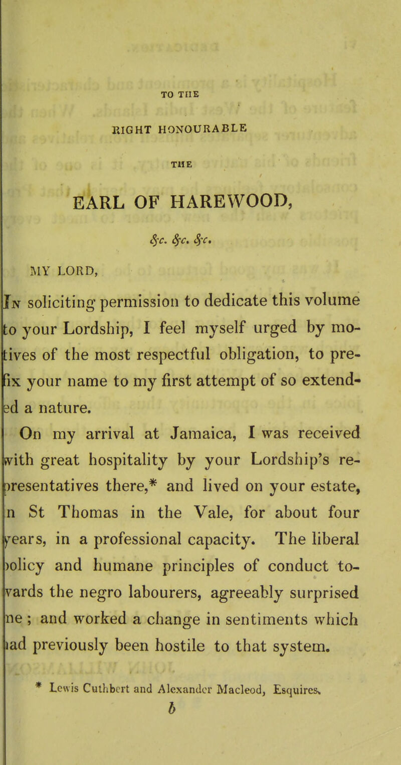 TO THE RIGHT HONOURABLE THE EARL OF HAREWOOD, c5v. Sfc, Sfc, .MY LORD, In soliciting permission to dedicate this volume to your Lordship, I feel myself urged by mo- tives of the most respectful obligation, to pre- fix your name to my first attempt of so extend- ed a nature. On my arrival at Jamaica, I was received with great hospitality by your Lordship's re- presentatives there,* and lived on your estate, n St Thomas in the Vale, for about four ^ears, in a professional capacity. The liberal )olicy and humane principles of conduct to- vards the negro labourers, agreeably surprised ne ; and worked a change in sentiments which lad previously been hostile to that system. * Lewis Culhbcrt and Alexander Macleod, Esquires,. b