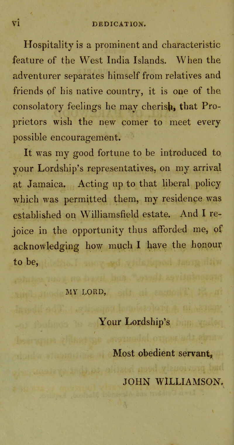 DEDICATION. Hospitality is a prominent and characteristic feature of the West India Islands. When the adventurer separates himself from relatives and friends pf his native country, it is one of the. consolatory feelings he may cherisji, that Pro- prietors wish the new comer to meet every possible encouragement. It was my good fortune to be introduced to your Lordship's representatives, on my arrival at Jamaica. Acting up to that liberal policy which was permitted them, my residence was established on Williamsfield estate. And I re- joice in the opportunity thus afforded me, of acknowledging how much I have the honour to be, MY LORD, Your Lordship's Most obedient servant, JOHN WILLIAMSON. V