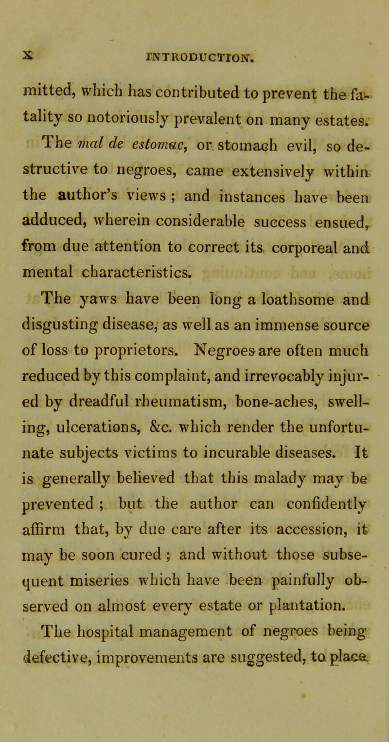 mitted, which has contributed to prevent the fa^.^ tality so notoriously prevalent on many estates. The mal de estofjiuc, or, stomach evil, so de- structive to negroes, came extensively within the author's views ; and instances have been adduced, wherein considerable success ensued^ from due attention to correct its corporeal and mental characteristics. The yaws have been long a loathsome and disgusting disease, as well as an immense source of loss to proprietors. Negroes are often much reduced by this complaint, and irrevocably injur- ed by dreadful rheumatism, bone-aches, swell- ing, ulcerations, &c. which render the unfortu- nate subjects victims to incurable diseases. It is generally believed that this malady may be prevented ; but the author can confidently affirm that, by due care after its accession, it may be soon cured ; and without those subse- quent miseries which have been painfully ob- served on almost every estate or plantation. The hospital management of negroes being defective, improvements are suggested, to placa