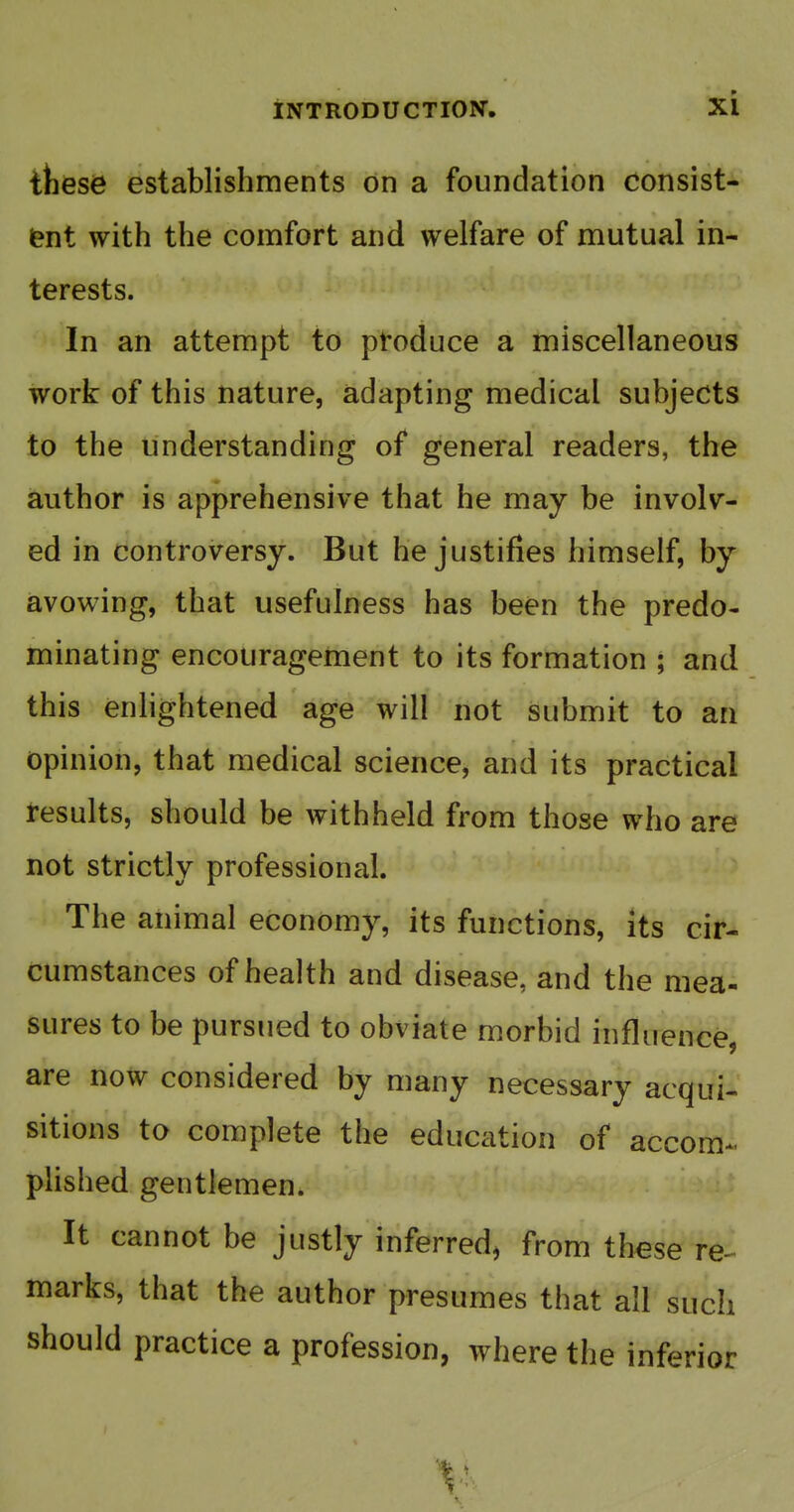 tfcese establishments on a foundation consist- (?nt with the comfort and welfare of mutual in- terests. In an attempt to produce a miscellaneous work of this nature, adapting medical subjects to the understanding of general readers, the author is apprehensive that he may be involv- ed in controversy. But he justifies himself, by avowing, that usefulness has been the predo- minating encouragement to its formation ; and this enlightened age will not submit to an opinion, that medical science, and its practical results, should be withheld from those who are not strictly professional. The animal economy, its functions, its cir- cumstances of health and disease, and the mea- sures to be pursued to obviate morbid influence, are now considered by many necessary acqui- sitions to complete the education of accom^. plished gentlemen. It cannot be justly inferred, from these re- marks, that the author presumes that all such should practice a profession, where the inferior