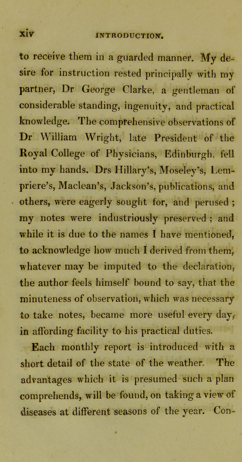 « XIV iNTRODUCTIOW. to receive them in a guarded manner. My de- sire for instruction rested principally with my partner, Dr George Clarke, a gentleman of considerable standing, ingenuity, and practical knowledge. The comprehensive observations of Dr William Wright, late President of the Royal College of Physicians, Edinburgh, fell into my hands. Drs Hillary's, Moseley's, Lera- priere's, Maclean's, Jackson's, publications, and others, were eagerly sought for, and perused ; my notes were industriously preserved ; and while it is due to the names I have mentioned, to acknowledge how much I derived from them^ whatever may be imputed to the declaration^ the author feels himself bound to say, that the minuteness of observation, which was necessary to take notes, became more useful every day^ in affording facility to his practical duties. Each monthly report is introduced with a short detail of the state of the weather. The advantages which it is presumed such a plan comprehends, will be found, on taking a view of diseases at different seasons of the year. Con-