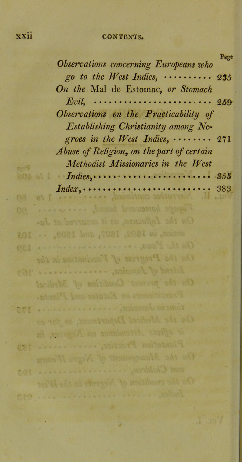 Page Obsercatmis concerning Europeans who go to the J Vest Indies^ 235 On the Mai de Estomac, or Stomach Evily «.. 259 Observations on the Practicability of Establishing Christianity among iVe- groes in the TVest Indies^ 271 Abuse of Religion J on the part of certain Mttftodist Missionaries in the West Indies^ • S55 Index^ • 383