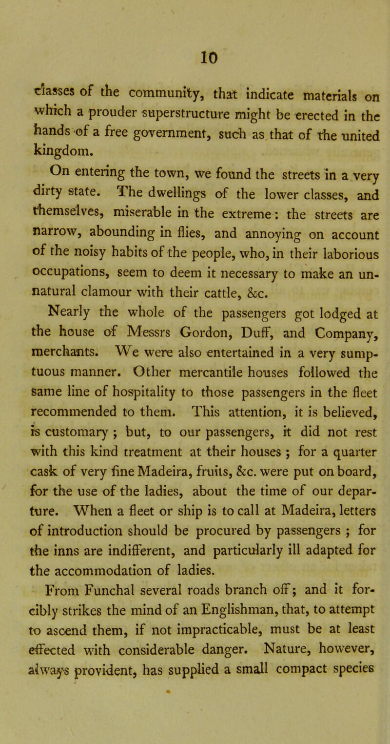 dasses of the community, that indicate materials on which a prouder superstructure might be erected in the hands of a free government, such as that of the united kingdom. On entering the town, we found the streets in a very dirty state. The dwellings of the lower classes, and themselves, miserable in the extreme: the streets are narrow, abounding in flies, and annoying on account of the noisy habits of the people, who, in their laborious occupations, seem to deem it necessary to make an un- natural clamour with their cattle, &c. Nearly the whole of the passengers got lodged at the house of Messrs Gordon, DulF, and Company, merchants. We were also entertained in a very sump- tuous manner. Other mercantile houses followed the same line of hospitality to those passengers in the fleet recommended to them. This attention, it is believed, is customary ; but, to our passengers, it did not rest with this kind treatment at their houses ; for a quarter cask of very fine Madeira, fruits, &c. were put on board, for the use of the ladies, about the time of our depar- ture. When a fleet or ship is to call at Madeira, letters of introduction should be procured by passengers ; for the inns are indifferent, and particularly ill adapted for the accommodation of ladies. From Funchal several roads branch off; and it for- cibly strikes the mind of an Englishman, that, to attempt to ascend them, if not impracticable, must be at least effected with considerable danger. Nature, however, aiways provident, has supplied a small compact species