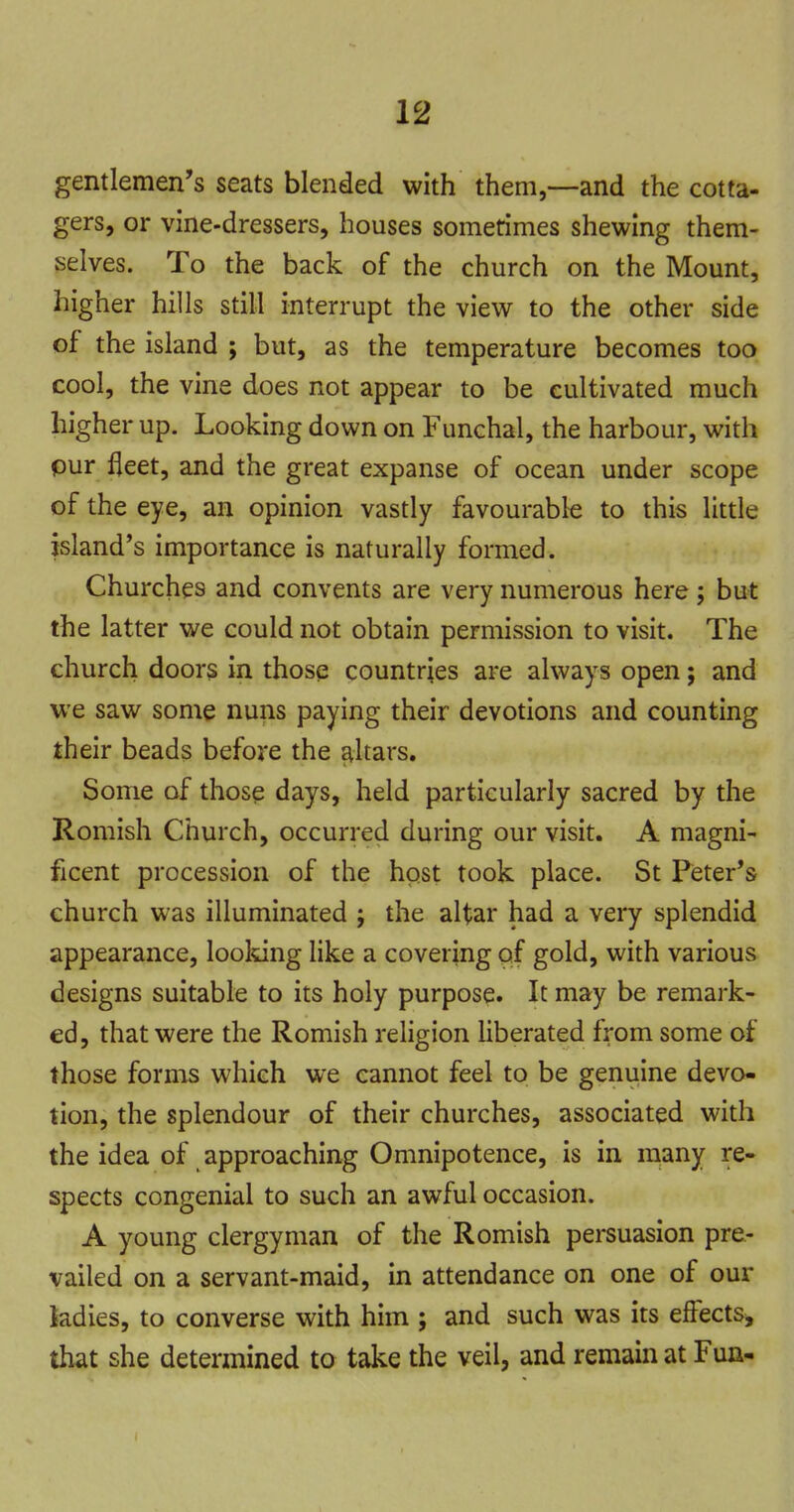 gentlemen's seats blended with them,—and the cotta- gers, or vine-dressers, houses sometimes shewing them- selves. To the back of the church on the Mount, higher hills still interrupt the view to the other side of the island ; but, as the temperature becomes too cool, the vine does not appear to be cultivated much higher up. Looking down on Funchal, the harbour, with pur fleet, and the great expanse of ocean under scope of the eye, an opinion vastly favourable to this little island's importance is naturally formed. Churches and convents are very numerous here; but the latter we could not obtain permission to visit. The church doors in those countries are always open; and we saw some nuns paying their devotions and counting their beads before the altars. Some of those days, held particularly sacred by the Romish Church, occurred during our visit. A magni- ficent procession of the hpst took place. St Peter's church was illuminated ; the altar had a very splendid appearance, looldng like a covering of gold, with various designs suitable to its holy purpose. It may be remark- ed, that were the Romish rehgion liberated from some of those forms which we cannot feel to be genuine devo- tion, the splendour of their churches, associated with the idea of approaching Omnipotence, is in many re- spects congenial to such an awful occasion. A young clergyman of the Romish persuasion pre- vailed on a servant-maid, in attendance on one of our ladies, to converse with him ; and such was its effects, that she determined to take the veil, and remain at Fun-