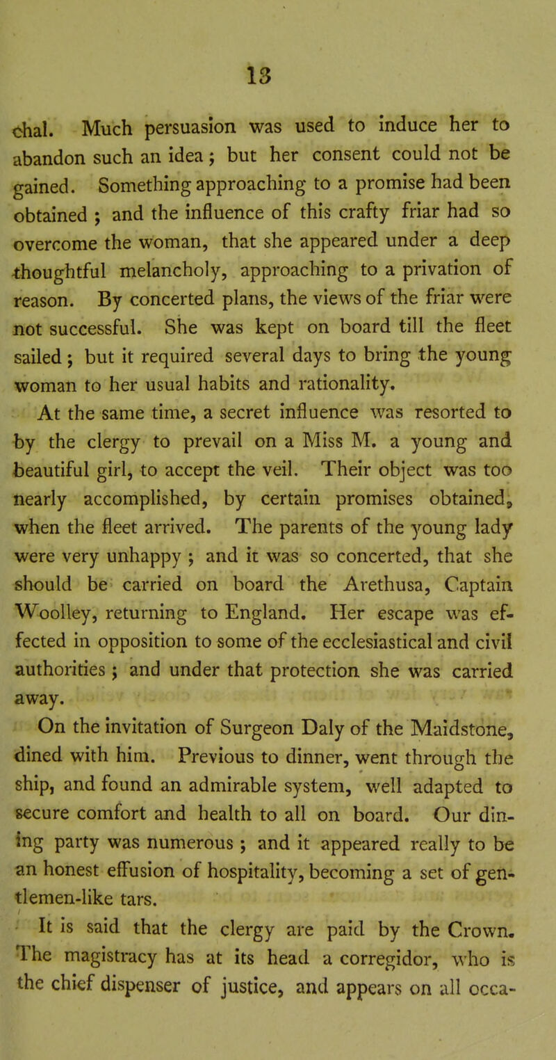 chal. Much persuasion was used to Induce her to abandon such an idea; but her consent could not be gained. Something approaching to a promise had been obtained ; and the influence of this crafty friar had so overcome the woman, that she appeared under a deep thoughtful melancholy, approaching to a privation of reason. By concerted plans, the views of the friar were not successful. She was kept on board till the fleet sailed; but it required several days to bring the young woman to her usual habits and rationality. At the same time, a secret influence was resorted to by the clergy to prevail on a Miss M. a young and beautiful girl, to accept the veil. Their object was too nearly accomplished, by certain promises obtained, when the fleet arrived. The parents of the young lady were very unhappy ; and it was so concerted, that she should be carried on board the Arethusa, Captain WooUey, returning to England. Her escape was ef- fected in opposition to some of the ecclesiastical and civil authorities; and under that protection she was carried away. On the invitation of Surgeon Daly of the Maidstone, dined with him. Previous to dinner, went through the ship, and found an admirable system, well adapted to secure comfort and health to all on board. Our din- ing party was numerous ; and it appeared really to be an honest eff'usion of hospitality, becoming a set of gen- tlemen-like tars. It is said that the clergy are paid by the Crown. The magistracy has at its head a corregidor, who is the chief dispenser of justice, and appears on all occa-