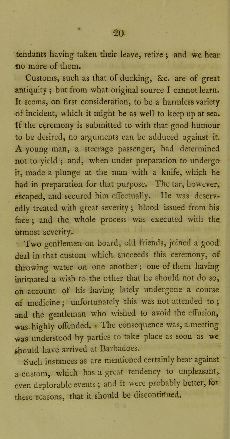 tendants having taken their leave, retire ; and we hear fio more of them. Customs, such as that of ducking, &c. are of great antiquity ; but from what original source I cannot learn. It seems, on first consideration, to be a harmless variety of incident, which it might be as well to keep up at sea. If the ceremony is submitted to with that good humour to be desired, no arguments can be adduced against it. A young man, a steerage passenger, had determined not to yield ; and, when under preparation to undergo it, made a plunge at the man with a knife, which he had in preparation for that purpose. The tar, however, escaped, and secured him effectually. He was deserv- edly treated with great severity ; blood issued from his face 'y and the whole process was executed with the utmost severity.^ Two gentlemen on board, old friends, joined a good deal in that custom which succeeds this ceremony, of throwing water on one another; one of them having intimated a wish to the other that he should not do so, on account of his having lately undergone a course of medicine; unfortunately this was not attended to ; and the gentleman who wished to avoid the effusion, was highly offended. ♦ The consequence was, a meeting was understood by parties to take place as soon as we should have arrived at Barbadoes. Such instances as are mentioned certainly bear against a custom, which has a great tendency to unpleasant, even deplorable events; and it were probably better, for, these reasons, that it should be discontiriued.