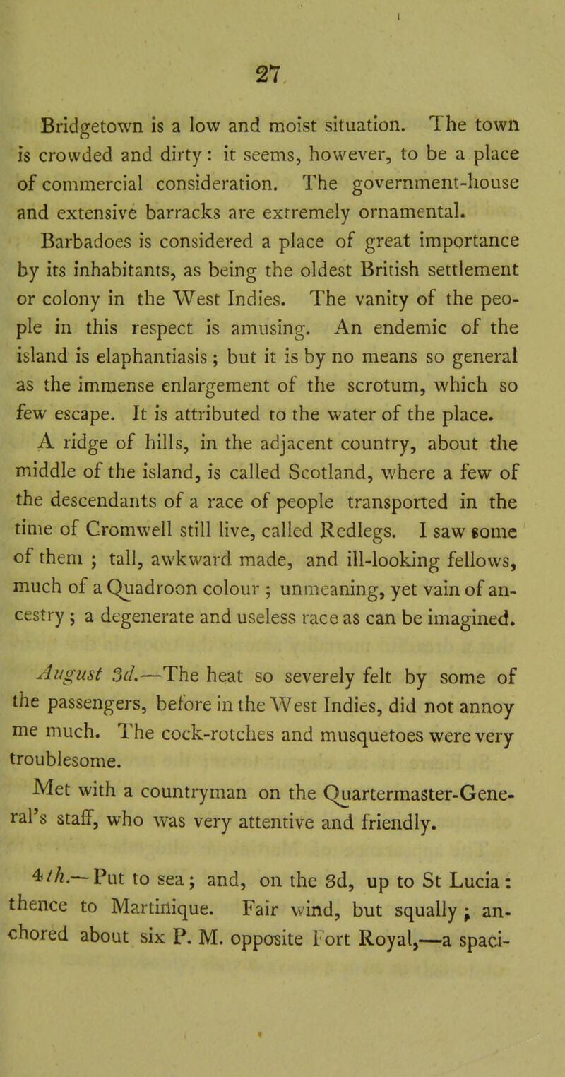 Brldofetown is a low and moist situation. The town is crowded and dirty: it seems, however, to be a place of commercial consideration. The government-house and extensive barracks are extremely ornamental. Barbadoes is considered a place of great importance by its inhabitants, as being the oldest British settlement or colony in the West Indies. The vanity of the peo- ple in this respect is amusing. An endemic of the island is elaphantiasis; but it is by no means so general as the immense enlargement of the scrotum, which so few escape. It is attributed to the water of the place. A ridge of hills, in the adjacent country, about the middle of the island, is called Scotland, where a few of the descendants of a race of people transported in the time of Cromwell still Hve, called Redlegs. 1 saw some of them ; tall, awkward made, and ill-looking fellows, much of a Qiiadroon colour ; unuieaning, yet vain of an- cestry ; a degenerate and useless race as can be imagined. August ?jd.—The heat so severely felt by some of the passengers, before in the West Indies, did not annoy me much. The cock-rotches and musquetoes were very troublesome. Met with a countryman on the Quartermaster-Gene- ral's staff, who was very attentive and friendly. 4/^.—Put to sea; and, on the 3d, up to St Lucia: thence to Martinique. Fair wind, but squally ; an- chored about six P. M. opposite Fort Royal,—a spaci-