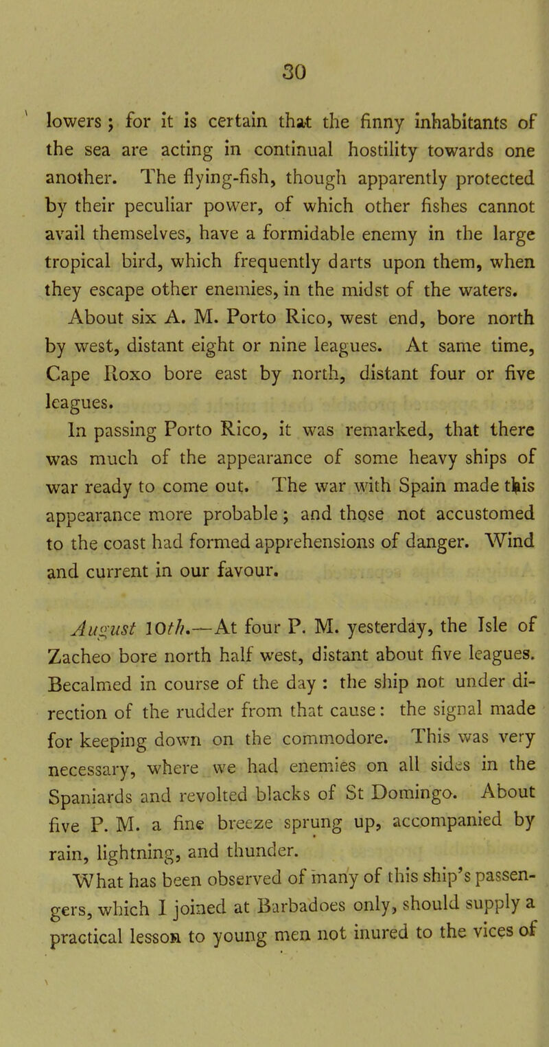 lowers; for it is certain that the finny inhabitants of the sea are acting in continual hostility towards one another. The flying-fish, though apparently protected by their peculiar power, of which other fishes cannot avail themselves, have a formidable enemy in the large tropical bird, which frequently darts upon them, when they escape other enemies, in the midst of the waters. About six A. M. Porto Rico, west end, bore north by west, distant eight or nine leagues. At same time. Cape Roxo bore east by north, distant four or five leagues. In passing Porto Rico, it was remarked, that there was much of the appearance of some heavy ships of war ready to come out. The war with Spain made tlpiis appearance more probable; and those not accustomed to the coast had formed apprehensions of danger. Wind and current in our favour. Juoust lot/?.—At four P. M. yesterday, the Isle of Zacheo bore north half west, distant about five leagues. Becalmed in course of the day : the ship not under di- rection of the rudder from that cause: the signal made for keeping down on the commodore. This was very necessary, where we had enemies on all sides in the Spaniards and revolted blacks of St Domingo. About five P. M. a fine breeze sprung up, accompanied by rain, lightning, and thunder. What has been observed of many of this ship's passen- gers, which 1 joined at Barbadoes only, should supply a practical lesson to young men not inured to the vices of