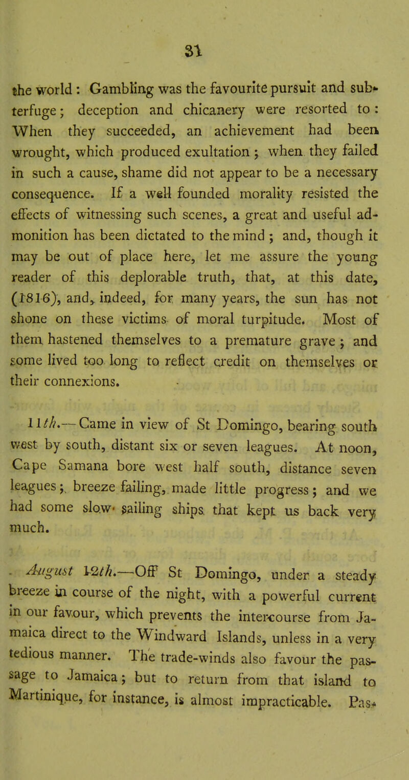 SI the world : GambKng was the favourite pursuit and sub*- terfuge; deception and chicanery were resorted to: When they succeeded, an achievement had beea wrought, which produced exuhation ; when they failed in such a cause, shame did not appear to be a necessary consequence. If a wel4 founded morality resisted the effects of witnessing such scenes, a great and useful ad- monition has been dictated to the mind ; and, though it may be out of place here, let me assure the young reader of this deplorable truth, that, at this date, (1816), and,, indeed, for many years, the sun has not shone on these victims of moral turpitude. Most of them hastened themselves to a premature grave ; and £ome lived too long to reflect credit on themselves or their connexions. lUL—Came in view of St Domingo, bearing south west by south, distant six or seven leagues. At noon. Cape Samana bore west half south, distance seven leagues;, breeze failing, made little progress; and we had some slow jailing ship& that kept us back very much. August OfF St Domingo, under a steady breeze in course of the night, with a powerful current in our favour, which prevents the intercourse from Ja- maica direct to the Windward Islands, unless in a very, tedious manner. The trade-winds also favour the pas- sage to Jamaica; but to return from that island to Martinique, for instance, is almost impracticable. Pas*