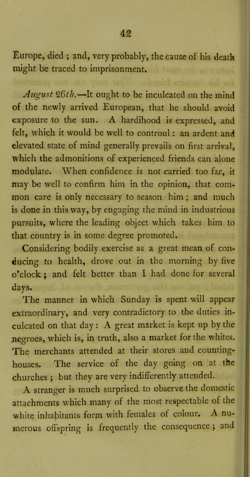 Europe, died ; and, very probably, the cause of his death might be traced to imprisonment. August 9.6th.—It ought to be inculcated on the mind of the newly arrived European, that he should avoid exposure to the sun. A hardihood is expressed, and felt, which it would be well to controul: an ardent and elevated state of mind generally prevails on first arrival, which the admonitions of experienced friends can alone modulate. When confidence is not carried too far, it may be well to confirm him in the opinion, that com- mon care is only necessary to season him; and much is done in this way, by engaging the mind in industrious pursuits, where the leading object which takes him to that country is in some degree promoted. Considering bodily exercise as a great mean of con- ducing to health, drove out in the morning by five o'clock; and felt better than I had done for several days. The manner in which Sunday is spent will appear extraordinary, and very contradictory to the duties in- culcated on that day: A great market is kept up by the jiegroes, which is, in truth, also a market for the whites. The merchants attended at their stores and counting- houses. The service of the day going on at the churches; but they are very indifferently attended. A stranger is much surprised to observe the domestic attachments which many of the most respectable of the white inhabitants form with females of colour. A nu- merous ofl^pring is frequently the consequence j and