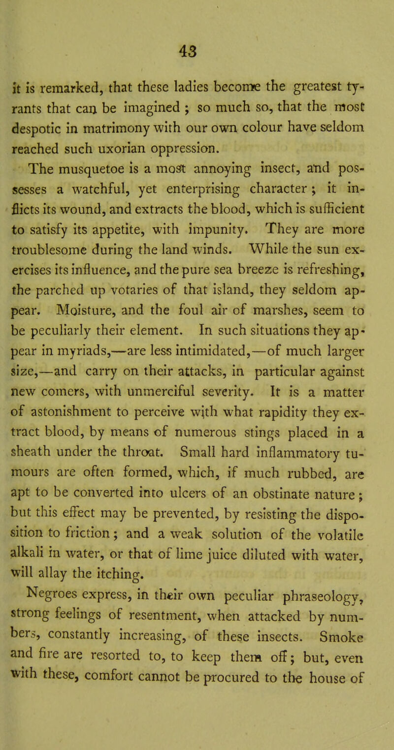 it Is remarked, that these ladies become the greatest ty- rants that caa be imagined ; so much so, that the most despotic in matrimony with our own colour have seldom reached such uxorian oppression. The musquetoe is a most annoying insect, atid pos- sesses a watchful, yet enterprising character; it in- flicts its wound, and extracts the blood, which is sufficient to satisfy its appetite, with impunity. They are more troublesome during the land winds. While the sun ex- ercises its influence, and the pure sea breeze is refreshing, the parched up votaries of that island, they seldom ap- pear. Moisture, and the foul air of marshes, seem to be peculiarly their element. In such situations they ap* pear in myriads,—are less intimidated,—of much larger size,—and carry on their attacks, in particular against new comers, with unmerciful severity. It is a matter of astonishment to perceive w;th what rapidity they ex- tract blood, by means of numerous stings placed in a sheath under the throat. Small hard inflammatory tu- mours are often formed, which, if much rubbed, are apt to be converted into ulcers of an obstinate nature; but this effect may be prevented, by resisting the dispo- sition to friction; and a weak solution of the volatile alkali in water, or that of lime juice diluted with water, will allay the itching. Negroes express, in their own peculiar phraseology, strong feelings of resentment, when attacked by num- bers, constantly increasing, of these insects. Smoke and fire are resorted to, to keep them off; but, even with these, comfort cannot be procured to the house of