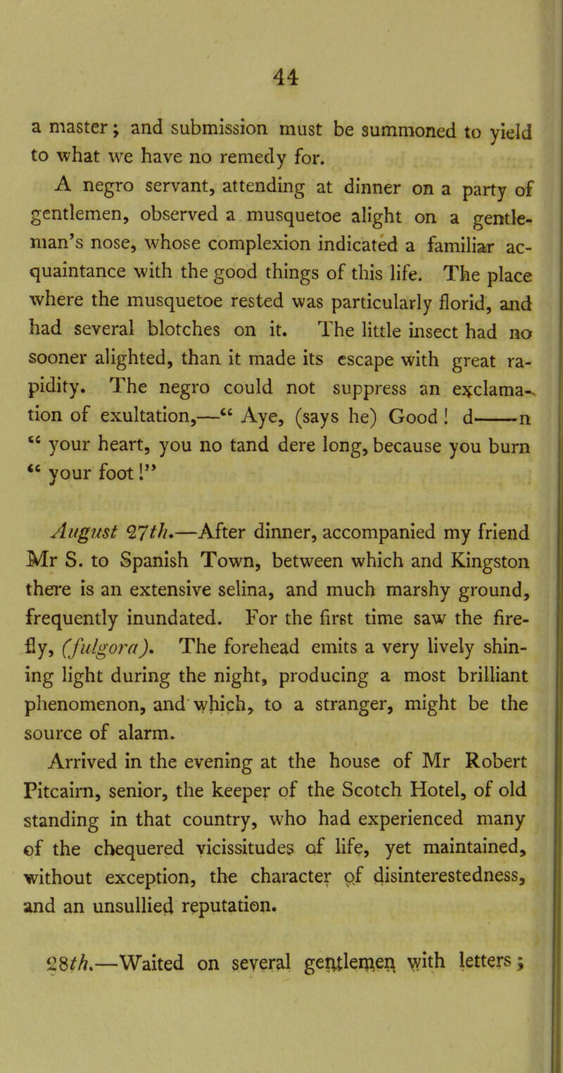 a master; and submission must be summoned to yield to what we have no remedy for. A negro servant, attending at dinner on a party of gentlemen, observed a musquetoe alight on a gentle- man's nose, whose complexion indicated a familiar ac- quaintance with the good things of this life. The place where the musquetoe rested was particularly florid, and had several blotches on it. The little insect had no sooner alighted, than it made its escape with great ra- pidity. The negro could not suppress an e^clama-. tion of exultation,— Aye, (says he) Good ! d n your heart, you no tand dere long, because you burn *' your foot 1 August Q.7th*—After dinner, accompanied my friend Mr S. to Spanish Town, between which and Kingston there is an extensive selina, and much marshy ground, frequently inundated. For the first time saw the fire- fly, (fulgora). The forehead emits a very lively shin- ing light during the night, producing a most brilliant phenomenon, and which, to a stranger, might be the source of alarm. Arrived in the evening at the house of Mr Robert Pitcairn, senior, the keeper of the Scotch Hotel, of old standing in that country, who had experienced many of the chequered vicissitudes of life, yet maintained, without exception, the character of disinterestedness, and an unsullied reputation. 28?A.—Waited on several gentlemen with letters;