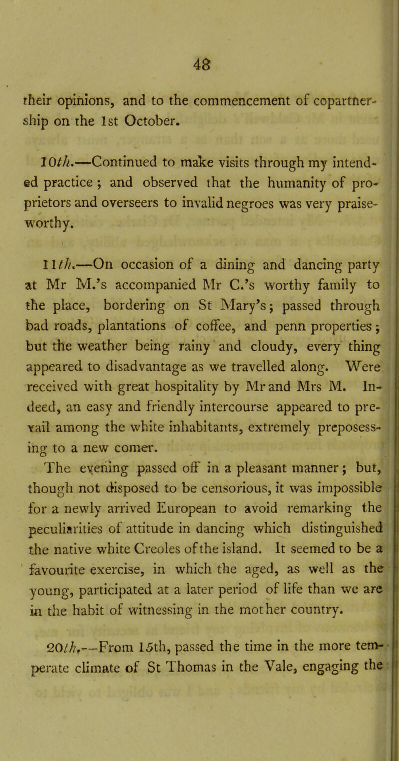 rheir opinions, and to the commencement of copartner- ship on the 1st October. lOth,—Continued to malce visits through my intend- ed practice; and observed that the humanity of pro- prietors and overseers to invalid negroes was very praise- worthy. 11///.—On occasion of a dining and dancing party at Mr M.'s accompanied Mr C.'s worthy family to the place, bordering on St Mary's; passed through bad roads, plantations of coffee, and penn properties; but the weather being rainy and cloudy, every thing appeared, to disadvantage as we travelled along. Were received with great hospitality by Mr and Mrs M. In- deed, an easy and friendly intercourse appeared to pre- vail among the white inhabitants, extremely preposess- ing to a new comer. The evening passed off in a pleasant manner; but, though not disposed to be censorious, it was impossible for a newly arrived European to avoid remarking the peculiarities of attitude in dancing which distinguished the native white Creoles of the island. It seemed to be a ' favourite exercise, in which the aged, as well as the young, participated at a later period of life than we are in the habit of witnessing in the mother country. ^Othf—From 15th, passed the time in the more tem- perate climate of St Thomas in the Vale, engaging the