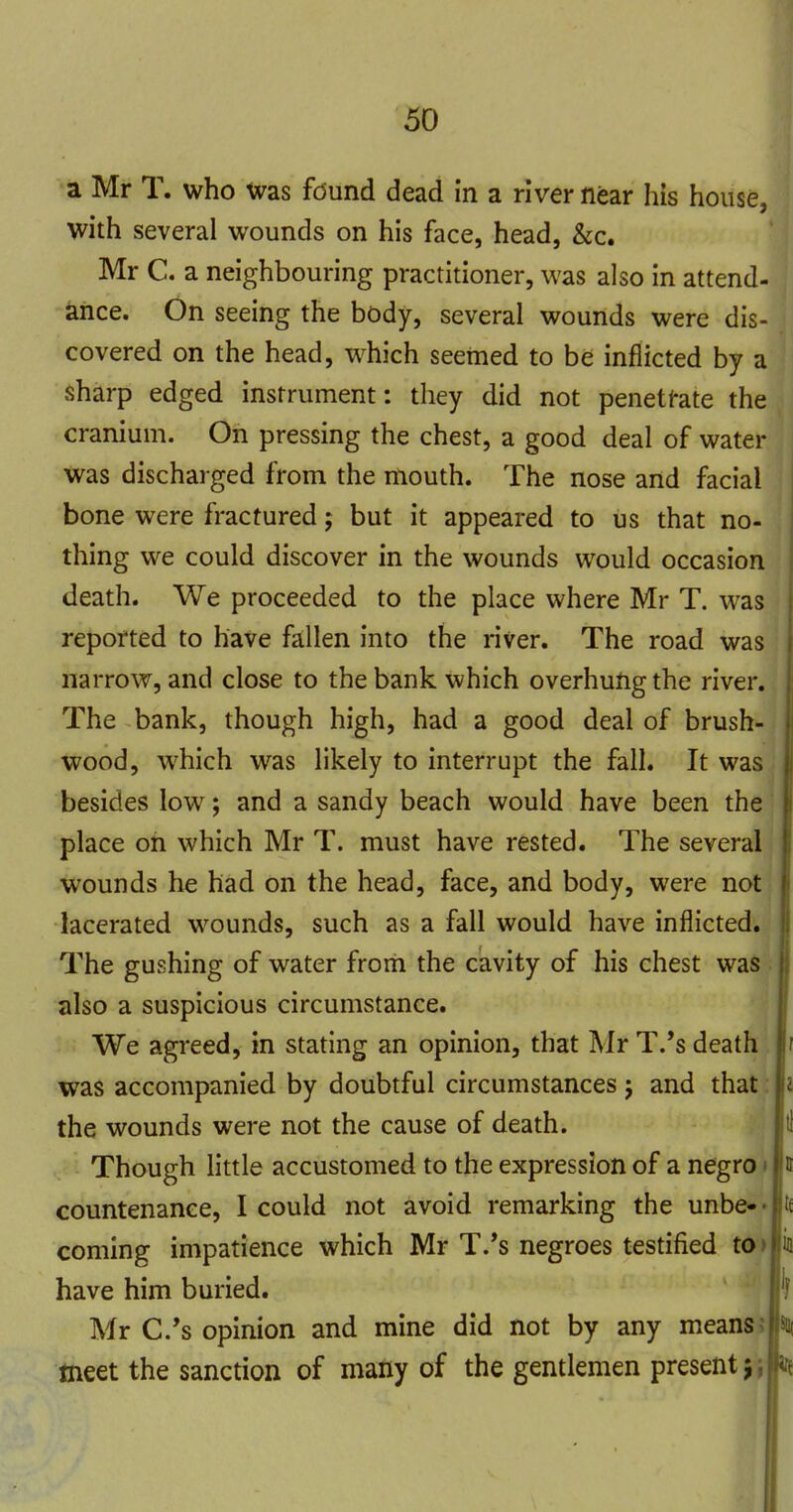 a Mr T. who Was found dead in a river near his house, with several wounds on his face, head, &c. Mr C. a neighbouring practitioner, was also in attend- ance. On seeing the body, several wounds were dis- covered on the head, which seetned to be inflicted by a sharp edged instrument: they did not penetfate the cranium. On pressing the chest, a good deal of water was discharged from the mouth. The nose and facial bone were fractured; but it appeared to us that no- thing we could discover in the wounds would occasion death. We proceeded to the place where Mr T. was reported to have fallen into the river. The road was narrow, and close to the bank Which overhung the river. The bank, though high, had a good deal of brush- wood, which was likely to interrupt the fall. It was besides low; and a sandy beach would have been the place on which Mr T. must have rested. The several wounds he had on the head, face, and body, were not lacerated wounds, such as a fall would have inflicted. The gushing of water from the cavity of his chest was also a suspicious circumstance. We agreed, in stating an opinion, that Mr T.'s death was accompanied by doubtful circumstances j and that: the wounds were not the cause of death. Though little accustomed to the expression of a negro t countenance, I could not avoid remarking the unbe-- coming impatience which Mr T.*s negroes testified to> have him buried. Mr C.'s opinion and mine did not by any means J meet the sanction of many of the gentlemen present j j