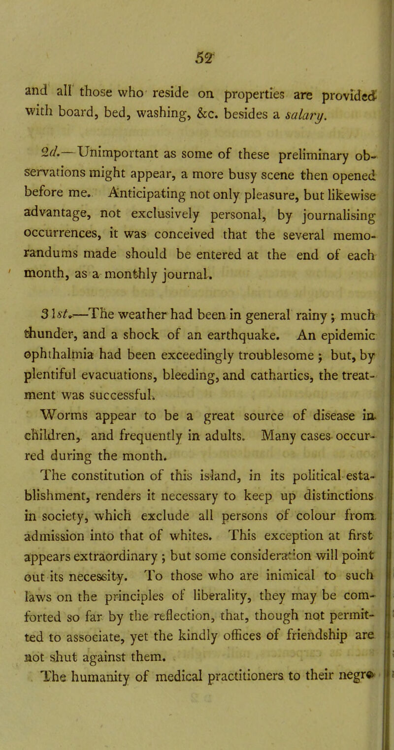 59: and all those who reside on properties are provided with board, bed, washing, &c. besides a saiarj/. Sa'.— Unimportant as some of these preliminary ob- servations might appear, a more busy scene then opened before me. Anticipating not only pleasure, but Hkewise advantage, not exclusively personal, by journalising occurrences, it was conceived that the several memo- randums made should be entered at the end of each month, as a monthly journal. 3Ut^—The weather had been in general rainy; much blunder, and a shock of an earthquake. An epidemic ophthalmia had been exceedingly troublesome j but, by plentiful evacuations, bleeding, and cathartics, the treat- ment was successful^ Worms appear to be a great source of disease children, and frequently in adults. Many cases occur- red during the month. The constitution of this island, in its political esta- blishment, renders it necessary to keep up distinctions in society, which exclude all persons of colour from admission into that of whites. This exception at first appears extraordinary ; but some consideration will point out its necessity. To those who are inimical to such laws on the principles of liberality, they may be com- forted so far by the reflection, that, though not permit- ted to associate, yet the kindly offices of friendship are not shut against them. The humanity of medical practitioners to their negr»