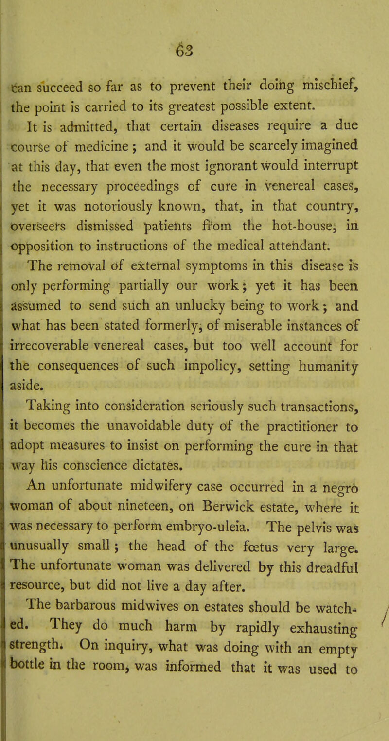 ; tan succeed so far as to prevent their doing mischief, [ the point is carried to its greatest possible extent. It is admitted, that certain diseases require a due -course of medicine ; and it would be scarcely imagined at this day, that even the most ignorant would interrupt the necessary proceedings of cure in venereal cases, yet it was notoriously known, that, in that country, overseers dismissed patients from the hot-house, in opposition to instructions of the medical attehdant. The removal df external symptoms in this disease is only performing partially our work; yet it has been assumed to send such an unlucky being to work; and what has been stated formerly, of miserable instances of irrecoverable venereal cases, but too well account for the consequences of such impolicy, setting humanity aside. Taking into consideration seriously such transactions, it becomes the unavoidable duty of the practitioner to adopt measures to insist on performing the cure in that way his conscience dictates. An unfortunate midwifery case occurred in a negro woman of about nineteen, on Berwick estate, where it was necessary to perform embryo-uleia. The pelvis was unusually small; the head of the foetus very large. The unfortunate woman was delivered by this dreadful resource, but did not live a day after. The barbarous midwives on estates should be watch- ed. They do much harm by rapidly exhausting strength; On inquiry, what was doing with an empty bottle in the room, was informed that it was used to