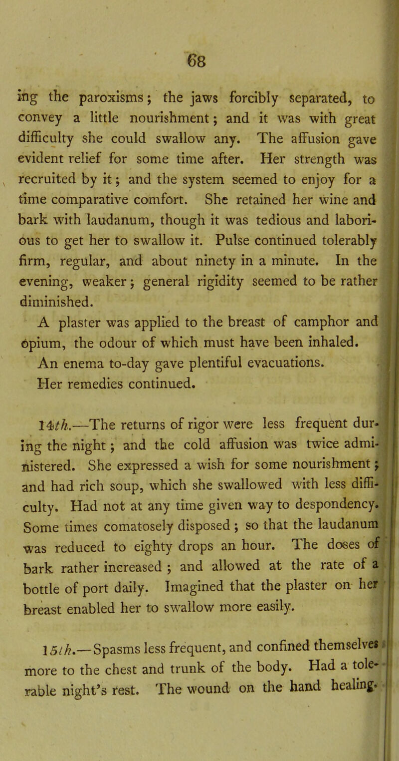 ihg the paroxisms; the jaws forcibly separated, to convey a little nourishment; and it was with great difficulty she could swallow any. The affusion gave evident relief for some time after. Her strength was recruited by it; and the system seemed to enjoy for a time comparative comfort. She retained her wine and bark with laudanum, though it was tedious and labori- ous to get her to swallow it. Pulse continued tolerably firm, regular, and about ninety in a minute. In the evening, weaker j general rigidity seemed to be rather diminished. A plaster was applied to the breast of camphor and 6pium, the odour of which must have been inhaled. An enema to-day gave plentiful evacuations. Her remedies continued. I4)th.—The returns of rigor were less frequent dur- ing the night; and the cold affusion was twice admi- nistered. She expressed a wish for some nourishment j and had rich soup, which she swallowed with less diffi- culty. Had not at any time given way to despondency. Some times comatosely disposed ; so that the laudanum was reduced to eighty drops an hour. The doses of bark rather increased ; and allowed at the rate of a bottle of port daily. Imagined that the plaster on her breast enabled her to swallow more easily. 15/^.—Spasms less frequent, and confined themselves more to the chest and trunk of the body. Had a tole- rable night's r'est. The wound on the hand healing.