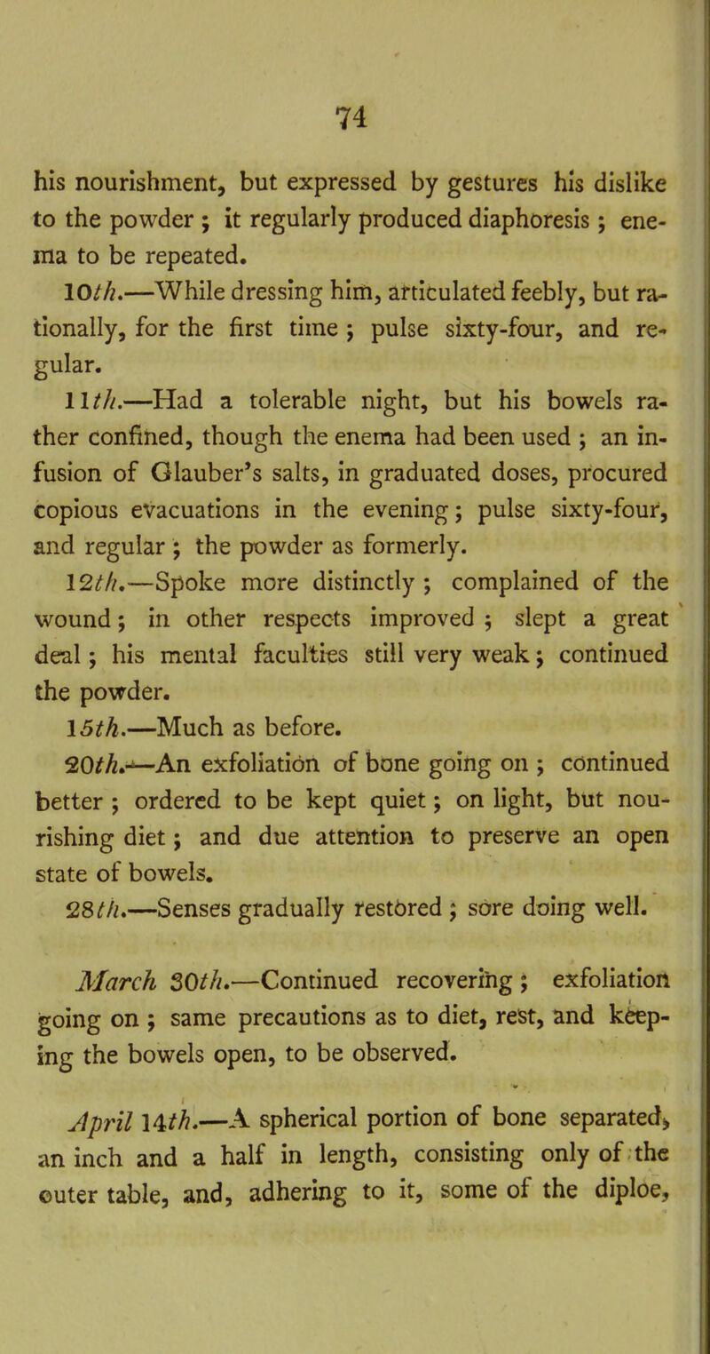 his nourishment, but expressed by gestures his dislike to the powder ; it regularly produced diaphoresis; ene- ma to be repeated. 10//^.—While dressing him, articulated feebly, but ra- tionally, for the first time j pulse sixty-four, and re- gular. 11///.—Had a tolerable night, but his bowels ra- ther confined, though the enema had been used ; an in- fusion of Glauber's salts, in graduated doses, procured copious evacuations in the evening; pulse sixty-four, and regular ; the powder as formerly. I2th,—Spoke more distinctly ; complained of the wound; in other respects improved 5 slept a great deal; his mental faculties still very weak j continued the powder. 15/^.—Much as before. 20^^.^An exfoliation of bone going on ; continued better ; ordered to be kept quiet; on light, but nou- rishing diet; and due attention to preserve an open state of bowels. 28///.—Senses gradually restored ; sore doing well. March 30th.—Continued recovering ; exfoliation going on ; same precautions as to diet, rest, and keep- ing the bowels open, to be observed. Jpril l^th.—A spherical portion of bone separated, an inch and a half in length, consisting only of the outer table, and, adhering to it, some of the diploe.