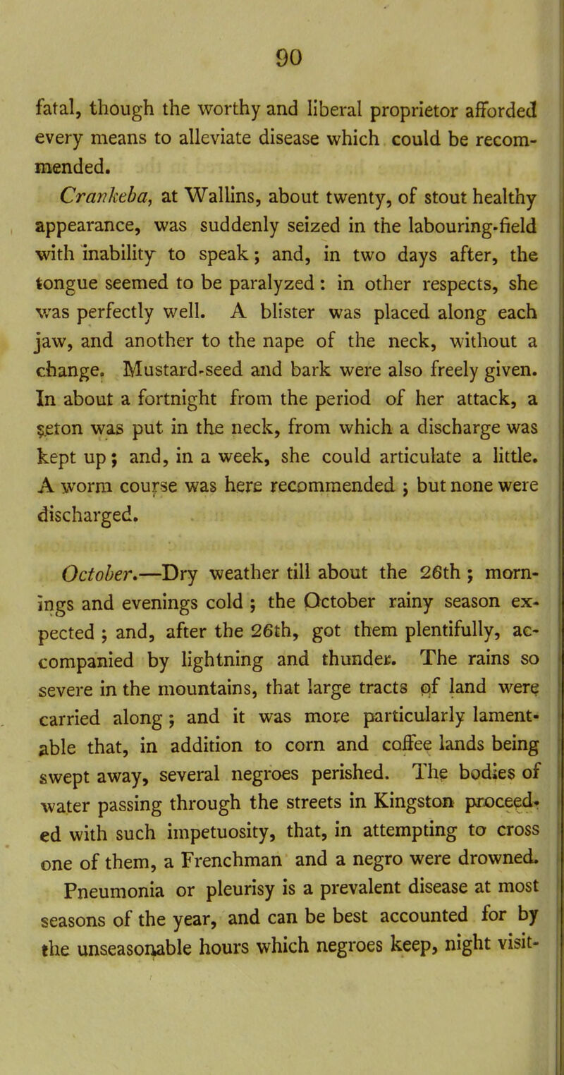 fatal, though the worthy and liberal proprietor afforded every means to alleviate disease which could be recom- mended. Crankeba, at Wallins, about twenty, of stout healthy appearance, was suddenly seized in the labouring-field with inability to speak; and, in two days after, the tongue seemed to be paralyzed: in other respects, she was perfectly well. A blister was placed, along each jaw, and another to the nape of the neck, without a change. Mustard-seed and bark were also freely given. In about a fortnight from the period of her attack, a 5eton was put in the neck, from which a discharge was kept up; and, in a week, she could articulate a Httle, A worm course was here recommended j but none were discharged. October.—Dry weather till about the 26th ; morn- irigs and evenings cold ; the October rainy season ex- pected ; and, after the 26th, got them plentifully, ac- companied by lightning and thunder. The rains so severe in the mountains, that large tracts qf land were carried along; and it was more particularly lament- able that, in addition to corn and coffee lands being swept away, several negroes perished. The bodies of water passing through the streets in Kingston proceed- ed with such impetuosity, that, in attempting to cross one of them, a Frenchman and a negro were drowned. Pneumonia or pleurisy is a prevalent disease at most seasons of the year, and can be best accounted for by the unseasoiwble hours which negroes keep, night visit-