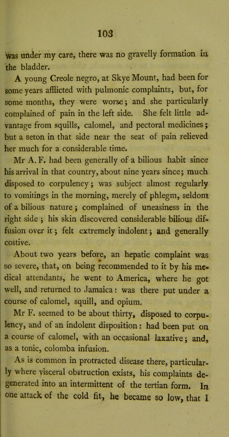 was under my care, there was no gravelly formation ia the bladder. A young Creole negro, at Skye Mount, had been for isome years afflicted with pulmonic complaints, but, for some months, they were worse; and she particularly complained of pain in the left side. She felt little ad- vantage from squills, calomel, and pectoral medicines; but a seton in that side near the seat of pain relieved her much for a considerable time. Mr A. F. had been generally of a bilious habit since his arrival in that country, about nine years since; much disposed to corpulency; was subject almost regularly to vomitings in the morning, merely of phlegm, seldom of a bilious nature; complained of uneasiness in the right side ; his skin discovered considerable bilious dif- fusion over it; felt extremely indolent j and generally costive. About two years before, an hepatic complaint was so severe, that, on being recommended to it by his mc* dical attendants, he went to America, where he got well, and returned to Jamaica: was there put under a course of calomel, squill, and opium. Mr F. seemed to be about thirty, disposed to corpu- lency, and of an indolent disposition: had been put on a course of calomel, with an occasional laxative; and, as a tonic, colomba infusion. As is common in protracted disease there, particular- ly where visceral obstruction exists, his complaints de- generated into an intermittent of the tertian form. In one attack of the cold fit, he became so low, that I