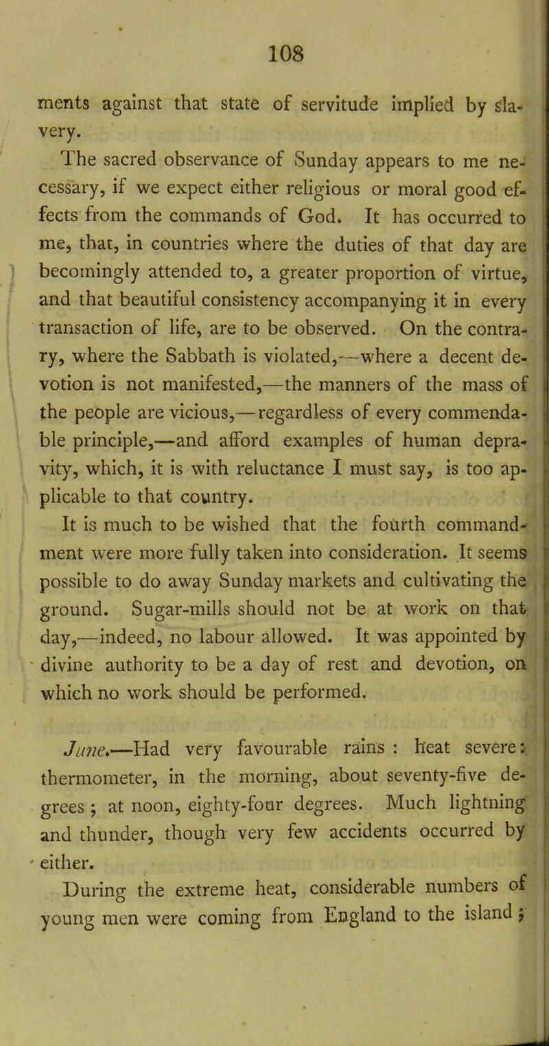 ments against that state of servitude implied by da- very. The sacred observance of Sunday appears to me ne- cessary, if we expect either religious or moral good ef- fects from the commands of God. It has occurred to me, that, in countries where the duties of that day are becomingly attended to, a greater proportion of virtue, and that beautiful consistency accompanying it in every transaction of life, are to be observed. On the contra- ry, where the Sabbath is violated,—where a decent de- votion is not manifested,—the manners of the mass of the people are vicious,— regardless of every commenda- ble principle,—and afford examples of human depra- vity, which, it is with reluctance I must say, is too ap- plicable to that country. It is much to be wished that the fourth command- ment were more fully taken into consideration. It seems possible to do away Sunday markets and cultivating the ground. Sugar-mills should not be at work on that day,—indeed, no labour allowed. It was appointed by divine authority to be a day of rest and devotion, on which no work should be performed. Ji/jje,—Had very favourable rains : heat severe: thermometer, in the morning, about seventy-five de- grees ; at noon, eighty-four degrees. Much lightning and thunder, though very few accidents occurred by ' either. During the extreme heat, considerable numbers of young men were coming from England to the island;