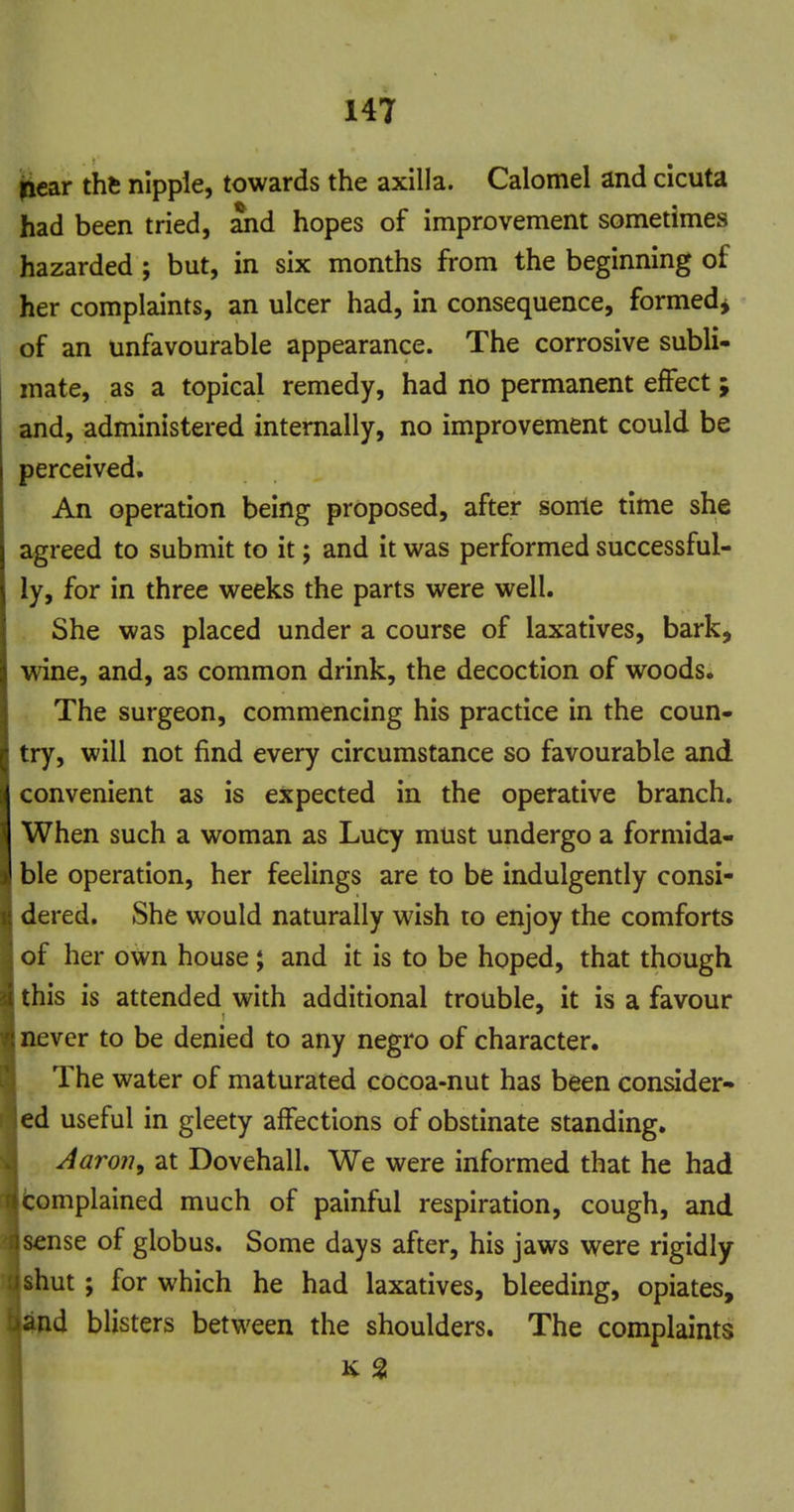 iicar thfe nipple, towards the axilla. Calomel and cicuta had been tried, ^d hopes of improvement sometimes hazarded; but, in six months from the beginning of her complaints, an ulcer had, in consequence, formed^ of an unfavourable appearance. The corrosive subli- mate, as a topical remedy, had no permanent effect; and, administered internally, no improvement could be perceived. An operation being proposed, after some time she agreed to submit to it; and it was performed successful- ly, for in three weeks the parts were well. She was placed under a course of laxatives, bark, wine, and, as common drink, the decoction of woods. The surgeon, commencing his practice in the coun- try, will not find every circumstance so favourable and convenient as is expected in the operative branch. When such a woman as Lucy must undergo a formida- ble operation, her feelings are to be indulgently consi- dered. She would naturally wish to enjoy the comforts of her own house; and it is to be hoped, that though this is attended with additional trouble, it is a favour never to be denied to any negro of character. The water of maturated cocoa-nut has been consider- ed useful in gleety affections of obstinate standing. Aaron, at Dovehall. We were informed that he had tomplained much of painful respiration, cough, and sense of globus. Some days after, his jaws were rigidly shut; for which he had laxatives, bleeding, opiates, d blisters between the shoulders. The complaints K SI