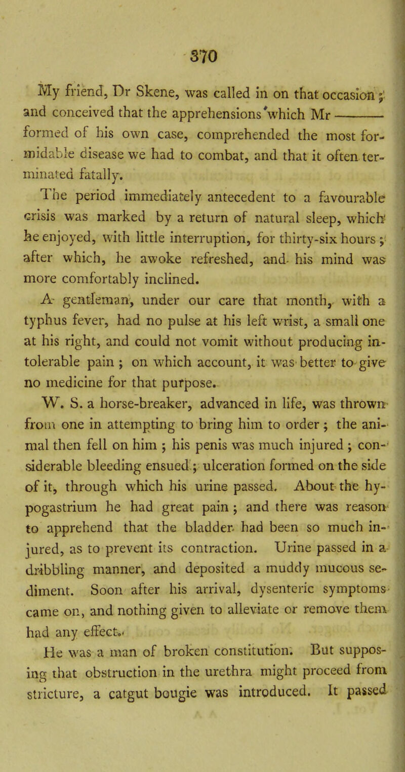 My friend, Dr Skene, was called in on that occasion; and conceived that the apprehensions Vhich Mr formed of his own case, comprehended the most for- midable disease we had to combat, and that it often ter- minated fatally. The period immediately antecedent to a favourable crisis was marked by a return of natural sleep, which- he enjoyed, with little interruption, for thirty-six hours ; after which, he awoke refreshed, and- his mind was more comfortably inclined. A- gentleman, under our care that month, with a typhus fever, had no pulse at his left wrist, a small one at his right, and could not vomit without producing ia- tolerable pain ; on which account, it was better to give no medicine for that purpose. W. S. a horse-breaker, advanced in life, was thrown from one in attempting to bring him to order; the ani- mal then fell on him ; his penis was much injured ; con- siderable bleeding ensued ; ulceration formed on the side of it, through which his urine passed. About the hy- pogastrium he had great pain ; and there was reason to apprehend that the bladder had been so much in- jured, as to prevent its contraction. Urine passed in a dribbling manner, and deposited a muddy mucous se- diment. Soon after his arrival, dysenteric symptoms came on, and nothing given to alleviate or remove them had any effect,* He was a man of broken constitution. But suppos- ing that obstruction in the urethra might proceed from stricture, a catgut bougie was introduced. It passed