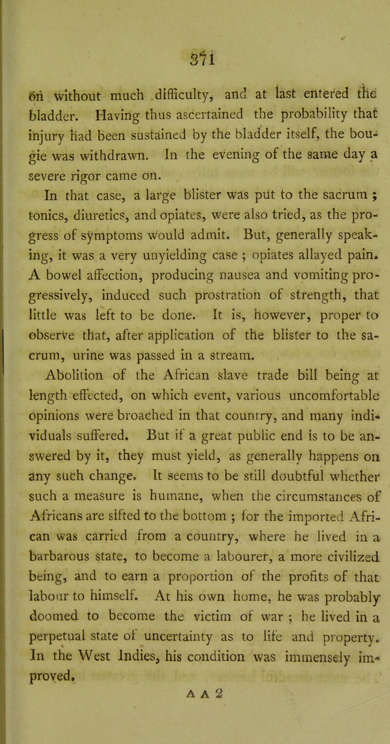 6n without much difficulty, and at last entered the bladder. Having thus ascertained the probability that injury had been sustained by the blad'der itself, the bou- gie was withdrawn. In the evening of the same day a severe rigor came on. In that case, a large blister was pilt to the sacrum ; tonics, diuretics, and opiates, were also tried, as the pro- gress of symptoms would admit. But, generally speak- ing, it was a very unyielding case ; opiates allayed pain. A bowel affection, producing nausea and vomiting pro- gressively, induced such prostration of strength, that little was left to be done. It is, however, proper to observe that, after application of the blister to the sa- crum, urine was passed in a stream. Abolition of the African slave trade bill being at length effected, on which event, various uncomfortable opinions were broached in that country, and many indi- viduals suffered. But if a great pubHc end is to be an- swered by it, they must yield, as generally happens on any such change. It seems to be still doubtful whether such a measure is humane, when the circumstances of Africans are sifted to the bottom ; for the imported Afri- can was carried from a country, where he lived in a barbarous state, to become a labourer, a more civilized being, and to earn a proportion of the profits of that labour to himself. At his own home, he was probably doomed to become the victim of war ; he hved in a perpetual state of uncertainty as to life and property* In the West Indies, his condition was immensely im* proved. A A 2