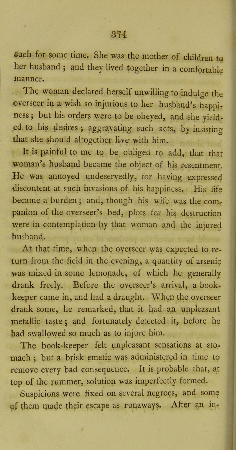 3*74 such for some time. She was the mother of children to her husband ; and they Hved together in a comfortable manner. The woman declared herself ui^willingto indulge the overseer in a wish so injurious to her husband's happir ness; but his orders were to be obeyed, and she yield- ed to hi^ desires ; aggravating such acts, by insisting that she should altogether live \yith him. It is painful to me to be obliged to add, that that woman's husband became the object of his resentment. He was annoyed undeservedly, for having expressed discontent at such invasions of his happiness. His life became a burden; and, though his wife was the com- panion of the overseer's bed, plots for his destruction were in contemplation by that woman and the injured husband. At th?it time, when the overseer was expected to re- turn from the field in the evening, a quantity of arsenic >vas mixed in some lemonade, of which he generally drank freely. Before the overseer's arrival, a book' keeper came in, and had a draught. When the overseer drank some, he remarked, that it had an unpleasant pietallic taste 5 and fortunately detected it, before he Jiad swallowed so mi^ch as to injure him. The book-keeper felt unpleasant sensations at sto- mach ; but a brisk emetic was administered in time to remove every bad consequence. It is probable that, at top of the rummer, solution was imperfectly formed. Suspicions were fixed on several negroes, and somq of them made their escape as runaways. After an in^^