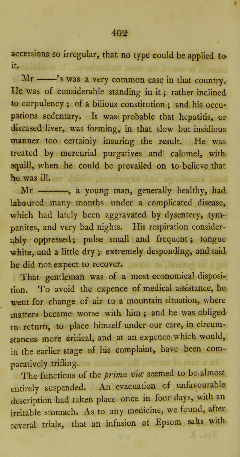 accessiens- so irregular, that no type could be applied to it. Mr *s was a very common case in that country. He was of considerable standing in it j rather inclined to corpulency ; of a bilious constitution ; and his occu- pations sedentary. It was^ probable that hepatitis, or- diseased' liver, was forming, in that slow but insidious manner too certainly insuring the result. He was treated by mercurial purgatives and calomel, with squill, when he could be prevailed on to believe that he was ill. Mr , a young man, generally healthy, had laboured many months under a complicated disease, •which had lately been aggravated by dysentery, tym- panites, and very bad nights. His respiration consider- ably oppressed; pulse small and frequent; tongue white,, and a little dry 5 extremely desponding, and said he did not expect to recover. , That gentleman was of a most economical disposi- tion. To avoid the expence of medical assistance, h& went for change of air to a mountain situation, where matters became worse with him ; and he was obliged to return, to place himself under our care, in circum- stances^ more critical, and at an expence which would, in the earlier stage of his complaint, have been com- paratively trifling. The functions of the prima mne seemed to be almost entirely suspended. An evacuation of unfavourable description had taken place once in four days, with an irritable stomach. As to any medicine, we found, after several trials, that an infusion of Epsom salts with.