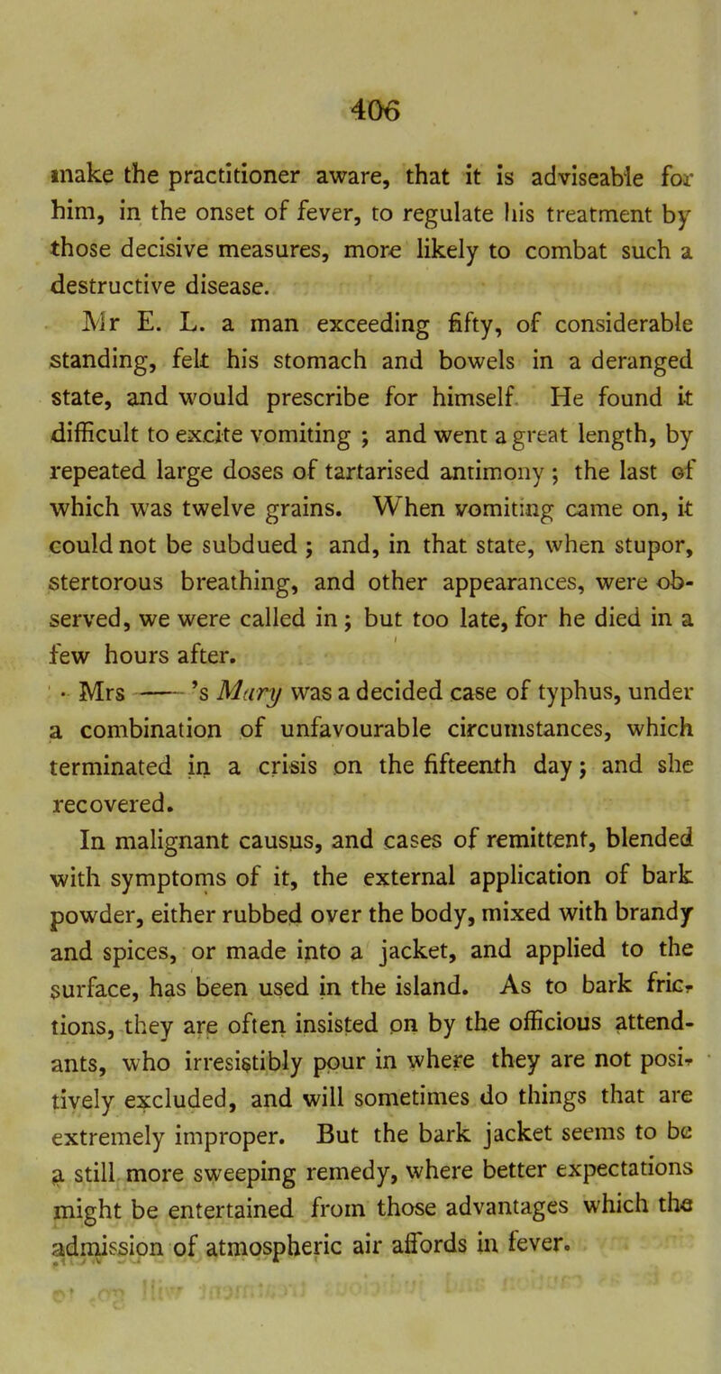 make the practitioner aware, that it is adviseabie for him, in the onset of fever, to regulate his treatment by those decisive measures, more Hkely to combat such a destructive disease. Mr E. L. a man exceeding fifty, of considerable standing, felt his stomach and bowels in a deranged state, and would prescribe for himself He found it difficult to excite vomiting ; and went a great length, by repeated large doses of tartarised antimony ; the last of which was twelve grains. When vomiting came on, it could not be subdued ; and, in that state, when stupor, stertorous breathing, and other appearances, were ob- served, we were called in; but too late, for he died in a few hours after. • Mrs 's Mari/ was a decided case of typhus, under a combination of unfavourable circumstances, which terminated in a crisis on the fifteenth day j and she recovered. In malignant causus, and cases of remittent, blended with symptoms of it, the external apphcation of bark powder, either rubbed over the body, mixed with brandy and spices, or made into a jacket, and applied to the surface, has been used in the island. As to bark fricr tions, they are often insisted on by the officious attend- ants, who irresistibly pour in where they are not posi^ tively excluded, and will sometimes do things that are extremely improper. But the bark jacket seems to be ^ still, more sweeping remedy, where better expectations might be entertained from those advantages which the admission of atmospheric air affords in fever.