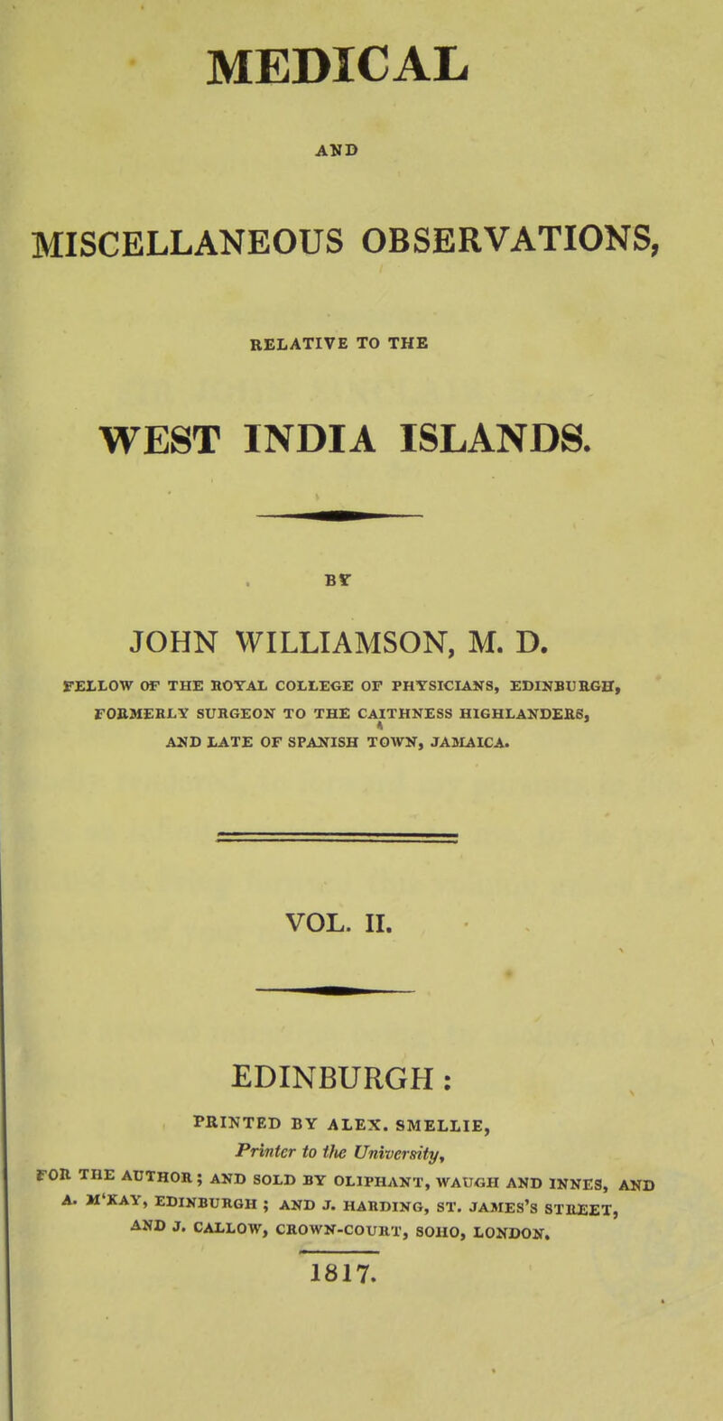 AND MISCELLANEOUS OBSERVATIONS, RELATIVE TO THE WEST INDIA ISLANDS. by JOHN WILLIAMSON, M. D. FELLOW OF THE ROYAL COLLEGE OF PHYSICIANS, EDINBURGH, FORMERLY SURGEON TO THE CAITHNESS HIGHLANDERS, AND LATE OF SPANISH TOWN, JAMAICA. VOL. II. EDINBURGH : PRINTED BY ALEX. SMELLIE, Printer to tlie University, FOR THE AUTHOR ; AND SOLD BY OL1PHANT, WAUGH AND 1NNES, AND A. M'KAY, EDINBURGH ; AND J. HARDING, ST. JAMES'S STREET, AND J. CALLOW, CROWN-COURT, SOHO, LONDON. 1817.