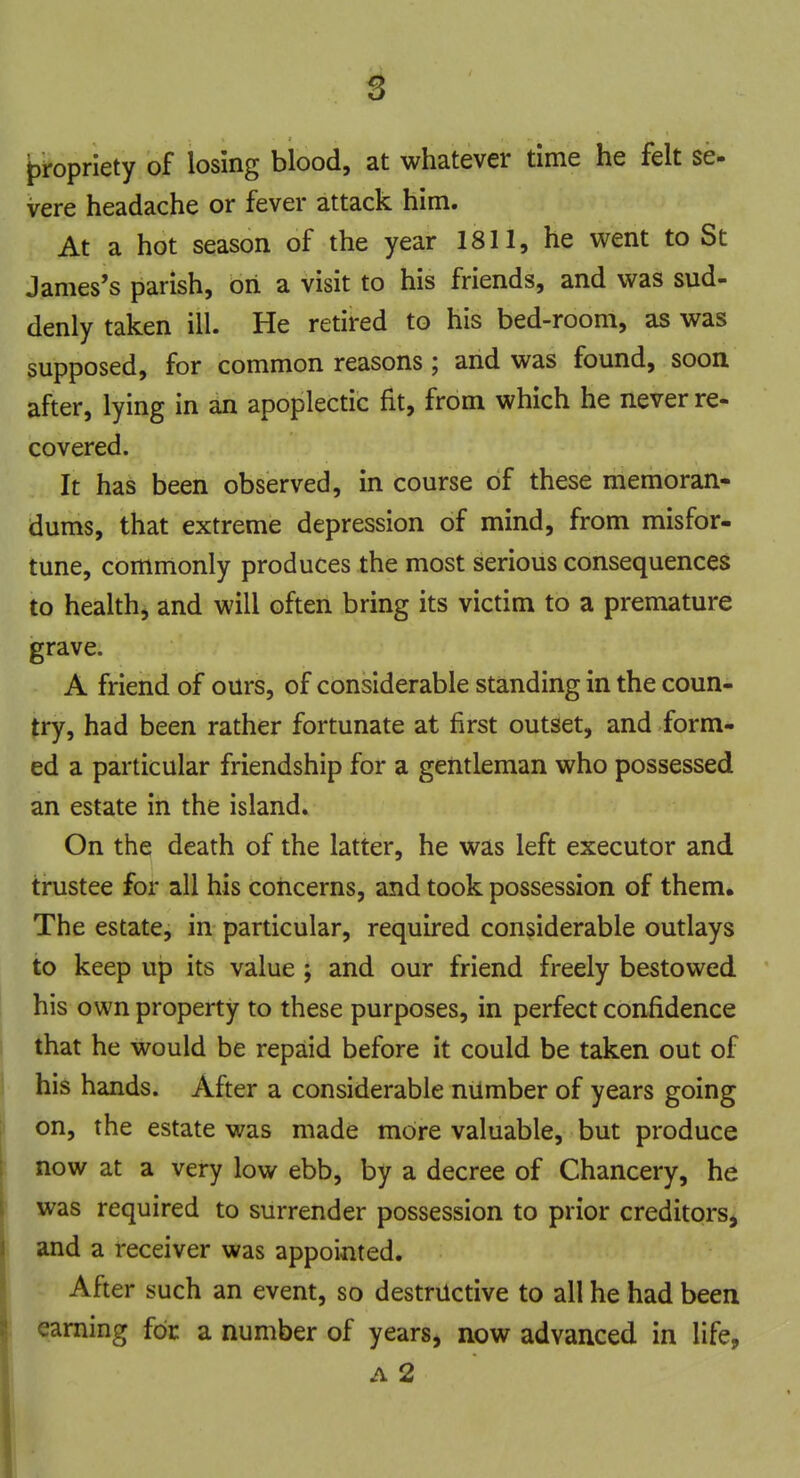 propriety of losing blood, at whatever time he felt se- vere headache or fever attack him. At a hot season of the year 1811, he went to St James's parish, on a visit to his friends, and was sud- denly taken ill. He retired to his bed-room, as was supposed, for common reasons; and was found, soon after, lying in an apoplectic fit, from which he never re- covered. It has been observed, in course of these memoran- dums, that extreme depression of mind, from misfor- tune, commonly produces the most serious consequences to health, and will often bring its victim to a premature grave. A friend of ours, of considerable standing in the coun- try, had been rather fortunate at first outset, and form- ed a particular friendship for a gentleman who possessed an estate in the island. On the death of the latter, he was left executor and trustee for all his concerns, and took possession of them. The estate, in particular, required considerable outlays to keep up its value ; and our friend freely bestowed his own property to these purposes, in perfect confidence that he would be repaid before it could be taken out of his hands. After a considerable number of years going on, the estate was made more valuable, but produce now at a very low ebb, by a decree of Chancery, he was required to surrender possession to prior creditors, and a receiver was appointed. After such an event, so destructive to all he had been earning for a number of years, now advanced in life, a 2