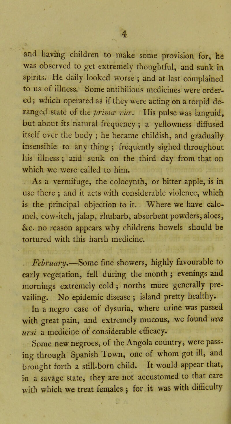 and having children to make some provision for, he was observed to get extremely thoughtful, and sunk in spirits. He daily looked worse ; and at last complained to us of illness. Some antibilious medicines were order- ed \ which operated as if they were acting on a torpid de- ranged state of the prima vict. His pulse was languid, but about its natural frequency ; a yellowness diffused itself over the body ; he became childish, and gradually insensible to any thing ; frequently sighed throughout his illness ; and sunk on the third day from that on which we were called to him. As a vermifuge, the colocynth, or bitter apple, is in use there ; and it acts with considerable violence, which is the principal objection to it. Where we have calo- mel, cow-itch, jalap, rhubarb, absorbent powders, aloes, &c. no reason appears why childrens bowels should be tortured with this harsh medicine. February,—Some fine showers, highly favourable to early vegetation, fell during the month ; evenings and mornings extremely cold ; norths more generally pre- vailing. No epidemic disease ; island pretty healthy. In a negro case of dysuria, where urine was passed with great pain, and extremely mucous, we found uva wsi a medicine of* considerable efficacy. Some new negroes, of the Angola country, were pass- ing through Spanish Town, one of whom got ill, and brought forth a still-born child. It would appear that, in a savage state, they are not accustomed to that care with which we treat females -7 for it was with difficulty