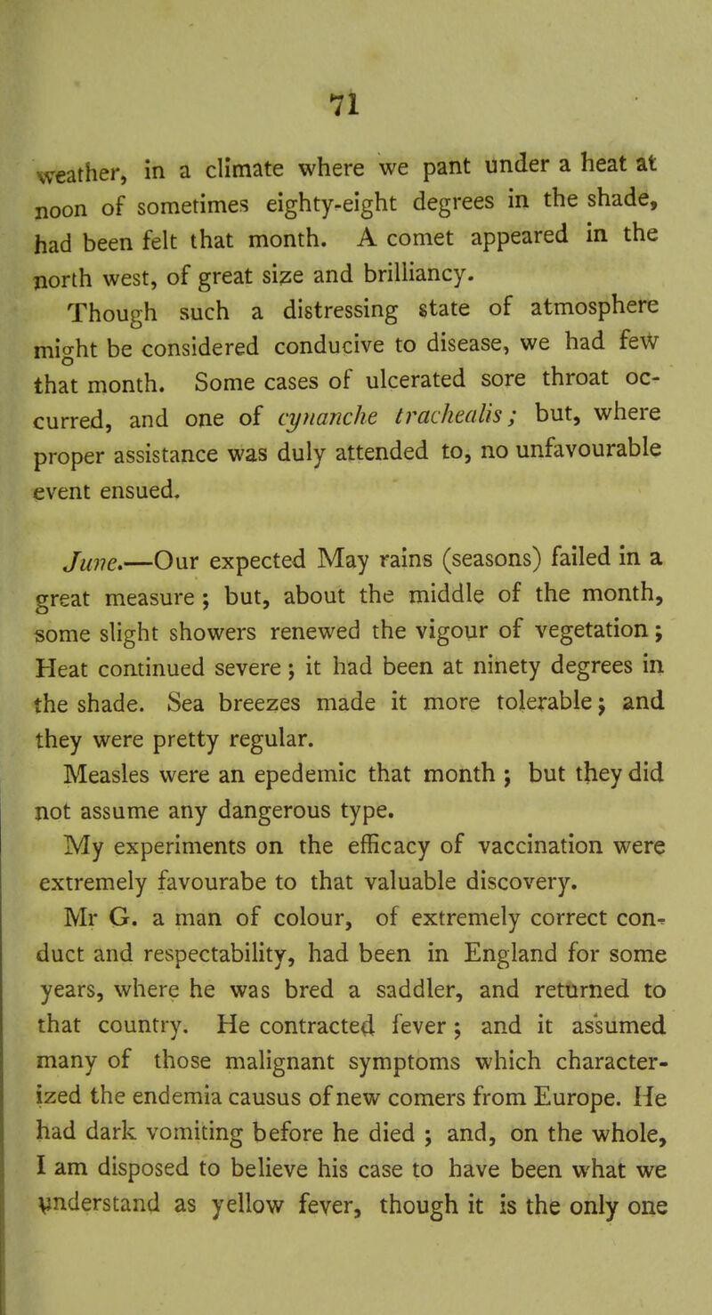 weather, in a climate where we pant under a heat at noon of sometimes eighty-eight degrees in the shade, had been felt that month. A comet appeared in the north west, of great size and brilliancy. Though such a distressing state of atmosphere might be considered conducive to disease, we had few that month. Some cases of ulcerated sore throat oc- curred, and one of cynanche trackealis ; but, where proper assistance was duly attended to, no unfavourable event ensued. June.—Our expected May rains (seasons) failed in a great measure ; but, about the middle of the month, some slight showers renewed the vigour of vegetation; Heat continued severe; it had been at ninety degrees in the shade. Sea breezes made it more tolerable j and they were pretty regular. Measles were an epedemic that month ; but they did not assume any dangerous type. My experiments on the efficacy of vaccination were extremely favourabe to that valuable discovery. Mr G. a man of colour, of extremely correct con^ duct and respectability, had been in England for some years, where he was bred a saddler, and returned to that country. He contracted fever ; and it assumed many of those malignant symptoms which character- ized the endemia causus of new comers from Europe. He had dark vomiting before he died ; and, on the whole, I am disposed to believe his case to have been what we understand as yellow fever, though it is the only one